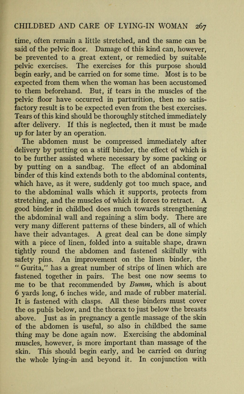 CHILDBED AND CARE OF LYING-IN WOMAN 267 time, often remain a little stretched, and the same can be said of the pelvic floor. Damage of this kind can, however, be prevented to a great extent, or remedied by suitable pelvic exercises. The exercises for this purpose should begin early, and be carried on for some time. Most is to be expected from them when the woman has been accustomed to them beforehand. But, if tears in the muscles of the pelvic floor have occurred in parturition, then no satis¬ factory result is to be expected even from the best exercises. Tears of this kind should be thoroughly stitched immediately after delivery. If this is neglected, then it must be made up for later by an operation. The abdomen must be compressed immediately after delivery by putting on a stifí binder, the efíect of which is to be further assisted where necessary by some packing or by putting on a sandbag. The efíect of an abdominal binder of this kind extends both to the abdominal contents, which have, as it were, suddenly got too much space, and to the abdominal walls which it supports, protects from stretching, and the muscles of which it forces to retract. A good binder in childbed does much towards strengthening the abdominal wall and regaining a slim body. There are very many different patterns of these binders, all of which have their advantages. A great deal can be done simply with a piece of linen, folded into a suitable shape, drawn tightly round the abdomen and fastened skilfully with safety pins. An improvement on the linen binder, the Gurita,'' has a great number of strips of linen which are fastened together in pairs. The best one now seems to me to be that recommended by Bumm, which is about 6 yards long, 6 inches wide, and made of rubber material. It is fastened with clasps. All these binders must cover the OS pubis below, and the thorax to just below the breasts above. Just as in pregnancy a gentle massage of the skin of the abdomen is useful, so also in childbed the same thing may be done again now. Exercising the abdominal muscles, however, is more important than massage of the skin. This should begin early, and be carried on during the whole lying-in and beyond it. In conjunction with