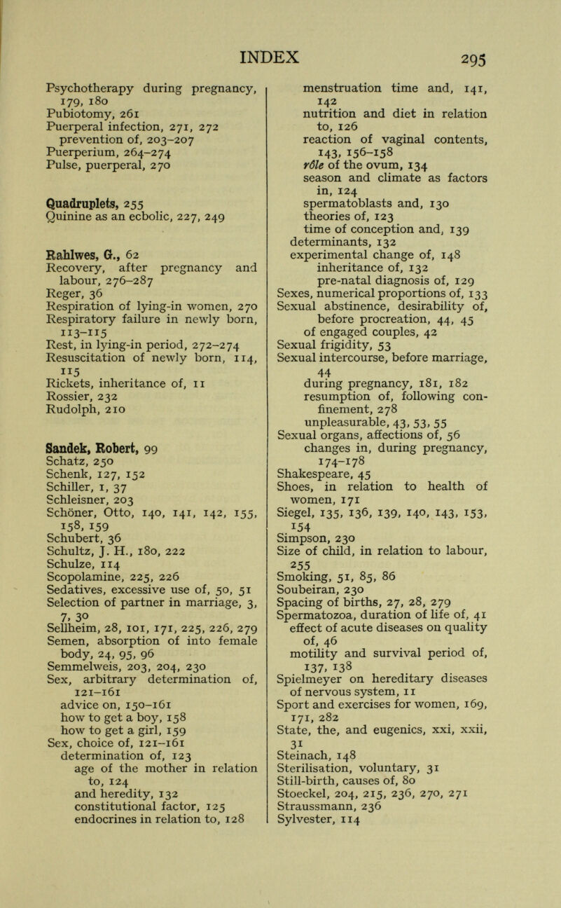 INDEX 293 Psychotherapy during pregnancy, 179, 180 Pubiotomy, 261 Puerperal infection, 271, 272 prevention of, 203-207 Puerperium, 264-274 Pulse, puerperal, 270 Quadruplets, 255 Quinine as an ecbolic, 227, 249 Rahlwes, G., 62 Recovery, after pregnancy and labour, 276-287 Reger, 36 Respiration of lying-in women, 270 Respiratory failure in newly born. Rest, in lying-in period, 272-274 Resuscitation of newly born, 114, 115 Rickets, inheritance of, 11 Rossier, 232 Rudolph, 210 Sandek, Robert, 99 Schatz, 250 Schenk, 127, 152 Schiller, I, 37 Schleisner, 203 Schöner, Otto, 140, 141, 142, 155, 158, 159 Schubert, 36 Schultz, J. H., 180, 222 Schulze, 114 Scopolamine, 225, 226 Sedatives, excessive use of, 50, 51 Selection of partner in marriage, 3, 7, 30 Sellheim, 28, loi, 171, 225, 226, 279 Semen, absorption of into female body, 24, 95, 96 Semmelweis, 203, 204, 230 Sex, arbitrary determination of, 121-161 advice on, 150-161 Ьолу to get a boy, 158 how to get a girl, 159 Sex, choice of, 121-161 determination of, 123 age of the mother in relation to, 124 and heredity, 132 constitutional factor, 125 endocrines in relation to, 128 menstruation time and, 141, 142 nutrition and diet in relation to, 126 reaction of vaginal contents, 143, 156-158 rôle of the ovum, 134 season and climate as factors in, 124 spermatoblasts and, 130 theories of, 123 time of conception and, 139 determinants, 132 experimental change of, 148 inheritance of, 132 pre-natal diagnosis of, 129 Sexes, numerical proportions of, 133 Sexual abstinence, desirability of, before procreation, 44, 45 of engaged couples, 42 Sexual frigidity, 53 Sexual intercourse, before marriage, 44 during pregnancy, 181, 182 resumption of, following con¬ finement, 278 unpleasurable, 43, 53, 55 Sexual organs, afíections of, 56 changes in, during pregnancy, 174-178 Shakespeare, 45 Shoes, in relation to health of women, 171 Siegel, 135, 136, 139, 140, 143, 153, 154 Simpson, 230 Size of child, in relation to labour, 255 Smoking, 51, 85, 86 Soubeiran, 230 Spacing of births, 27, 28, 279 Spermatozoa, duration of life of, 41 effect of acute diseases on quality of, 46 motility and survival period of, 137. 138 Spielmeyer on hereditary diseases of nervous system, 11 Sport and exercises for луотеп, 169, 171, 282 State, the, and eugenics, xxi, xxii, 31 Steinach, 148 Sterilisation, voluntary, 31 Still-birth, causes of, 80 Stoeckel, 204, 215, 236, 270, 271 Straussmann, 236 Sylvester, 114