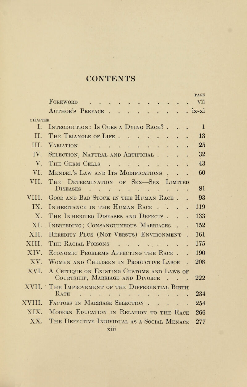 CONTENTS page Foreword vii Author's Preface ix-xi chapter I. Introduction: Is Ours a Dying Race? ... 1 II. The Triangle of Life 13 III. Variation 25 IV. Selection, Natural and Artificial .... 32 V. The Germ Cells 43 VI. Mendel's Law and Its Modifications ... 60 VII. The Determination of Sex—Sex Limited Diseases 81 VIII. Good and Bad Stock in the Human Race . . 93 IX. Inheritance in the Human Race . . . 119 X. The Inherited Diseases and Defects . . . 133 XI. Inbreeding; Consanguineous Marriages . . 152 XII. Heredity Plus (Not Versus) Environment . 161 XIII. The Racial Poisons ........ 175 XIV. Economic Problems Affecting the Race . . 190 XV. Women and Cpiildren in Productive Labor . 208 XVI. A Critique on Existing Customs and Laws of Courtship, Marriage and Divorce . . . 222 XVII. The Improvement of the Differential Birth Rate 234 XVIII. Factors in Marriage Selection 254 XIX. Modern Education in Relation to the Race 266 XX. The Defective Individual as a Social Menace 277 xiii