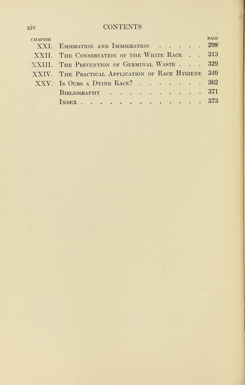 chapter page XXI. Emigration and Immigration 298 XXII. The Conservation of the White Race . . 313 XXIII. The Prevention of Germinal Waste . . . 329 XXIV. The Practical Application of Race Hygiene 349 XXV. Is Ours a Dying Race? 362 Bibliography 371 Index 373