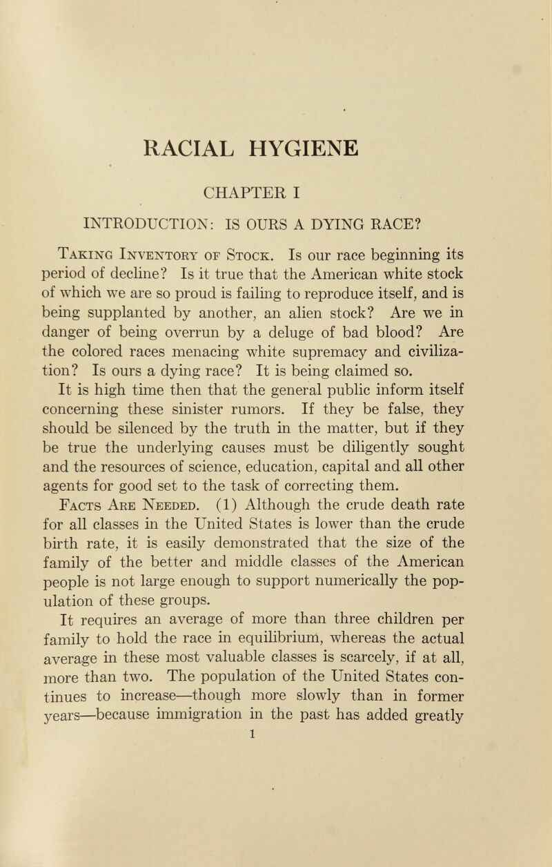 RACIAL HYGIENE CHAPTER I INTRODUCTION: IS OURS A DYING RACE? T aking I nventory of S tock. I s our race beginning its period of decline? Is it true that the American white stock of which we are so proud is failing to reproduce itself, and is being supplanted by another, an alien stock? Are we in danger of being overrun by a deluge of bad blood? Are the colored races menacing white supremacy and civiliza tion? Is ours a dying race? It is being claimed so. It is high time then that the general public inform itself concerning these sinister rumors. If they be false, they should be silenced by the truth in the matter, but if they be true the underlying causes must be diligently sought and the resources of science, education, capital and all other agents for good set to the task of correcting them. F acts A re N eeded. (1) Although the crude death rate for all classes in the United States is lower than the crude birth rate, it is easily demonstrated that the size of the family of the better and middle classes of the American people is not large enough to support numerically the pop ulation of these groups. It requires an average of more than three children per family to hold the race in equilibrium, whereas the actual average in these most valuable classes is scarcely, if at all, more than two. The population of the United States con tinues to increase—though more slowly than in former years—because immigration in the past has added greatly l