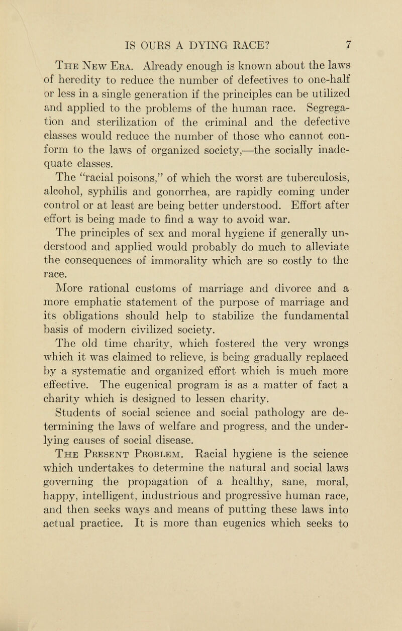 T he N ew E ra . Already enough is known about the laws of heredity to reduce the number of defectives to one-half or less in a single generation if the principles can be utilized and applied to the problems of the human race. Segrega tion and sterilization of the criminal and the defective classes would reduce the number of those who cannot con form to the laws of organized society,—the socially inade quate classes. The racial poisons, of which the worst are tuberculosis, alcohol, syphilis and gonorrhea, are rapidly coming under control or at least are being better understood. Effort after effort is being made to find a way to avoid war. The principles of sex and moral hygiene if generally un derstood and applied would probably do much to alleviate the consequences of immorality which are so costly to the race. More rational customs of marriage and divorce and a more emphatic statement of the purpose of marriage and its obligations should help to stabilize the fundamental basis of modern civilized society. The old time charity, which fostered the very wrongs which it was claimed to relieve, is being gradually replaced by a systematic and organized effort which is much more effective. The eugenical program is as a matter of fact a charity which is designed to lessen charity. Students of social science and social pathology are de termining the laws of welfare and progress, and the under lying causes of social disease. T he P resent P roblem . Racial hygiene is the science which undertakes to determine the natural and social laws governing the propagation of a healthy, sane, moral, happy, intelligent, industrious and progressive human race, and then seeks ways and means of putting these laws into actual practice. It is more than eugenics which seeks to