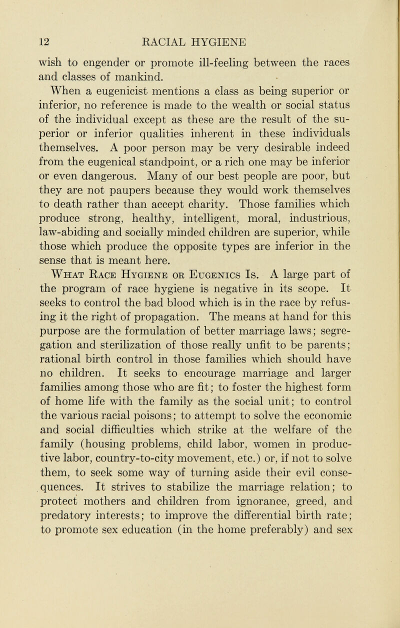 wish to engender or promote ill-feeling between the races and classes of mankind. When a eugenicist mentions a class as being superior or inferior, no reference is made to the wealth or social status of the individual except as these are the result of the su perior or inferior qualities inherent in these individuals themselves. A poor person may be very desirable indeed from the eugenical standpoint, or a rich one may be inferior or even dangerous. Many of our best people are poor, but they are not paupers because they would work themselves to death rather than accept charity. Those families which produce strong, healthy, intelligent, moral, industrious, law-abiding and socially minded children are superior, while those which produce the opposite types are inferior in the sense that is meant here. W hat R ace H ygiene or E ugenics I s. A large part of the program of race hygiene is negative in its scope. It seeks to control the bad blood which is in the race by refus ing it the right of propagation. The means at hand for this purpose are the formulation of better marriage laws; segre gation and sterilization of those really unfit to be parents; rational birth control in those families which should have no children. It seeks to encourage marriage and larger families among those who are fit; to foster the highest form of home life with the family as the social unit; to control the various racial poisons ; to attempt to solve the economic and social difficulties which strike at the welfare of the family (housing problems, child labor, women in produc tive labor, country-to-city movement, etc.) or, if not to solve them, to seek some way of turning aside their evil conse quences. It strives to stabilize the marriage relation; to protect mothers and children from ignorance, greed, and predatory interests; to improve the differential birth rate; to promote sex education (in the home preferably) and sex