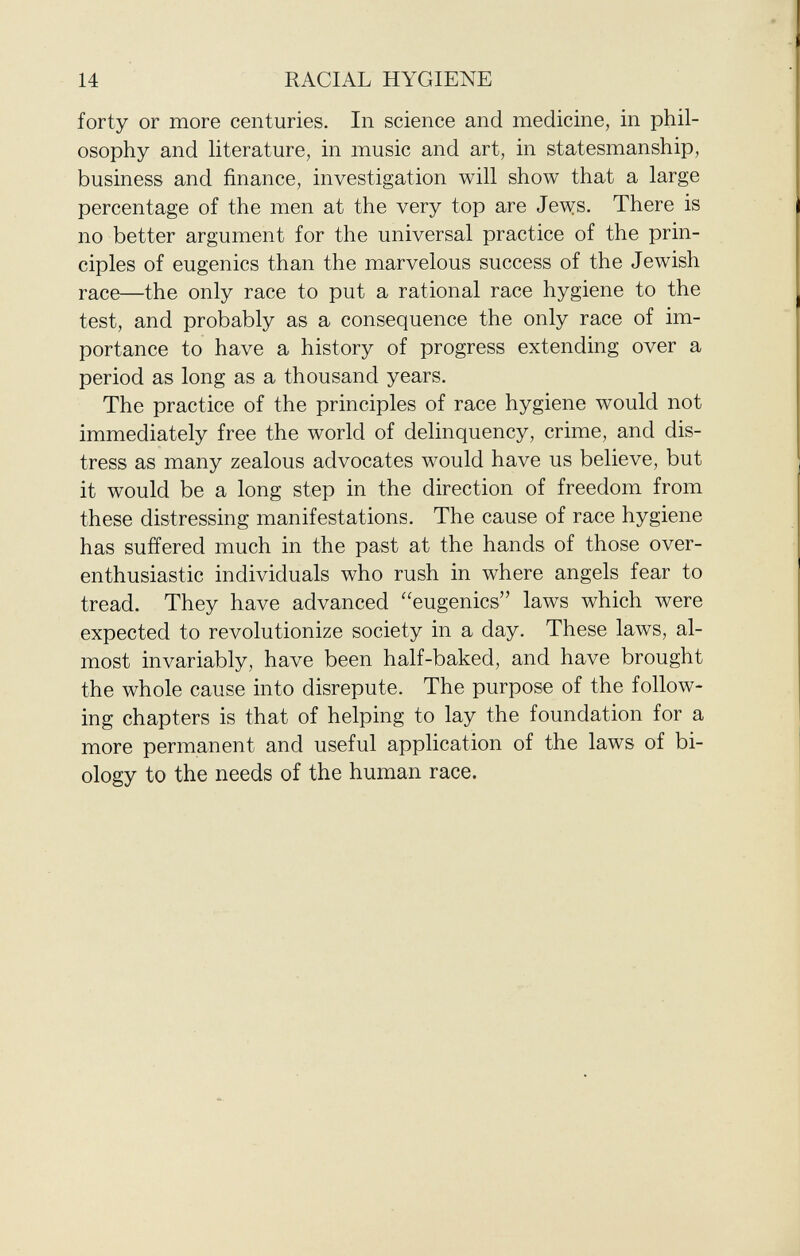 forty or more centuries. In science and medicine, in phil osophy and literature, in music and art, in statesmanship, business and finance, investigation will show that a large percentage of the men at the very top are Jews. There is no better argument for the universal practice of the prin ciples of eugenics than the marvelous success of the Jewish race—the only race to put a rational race hygiene to the test, and probably as a consequence the only race of im portance to have a history of progress extending over a period as long as a thousand years. The practice of the principles of race hygiene would not immediately free the world of delinquency, crime, and dis tress as many zealous advocates would have us believe, but it would be a long step in the direction of freedom from these distressing manifestations. The cause of race hygiene has suffered much in the past at the hands of those over- enthusiastic individuals who rush in where angels fear to tread. They have advanced eugenics laws which were expected to revolutionize society in a day. These laws, al most invariably, have been half-baked, and have brought the whole cause into disrepute. The purpose of the follow ing chapters is that of helping to lay the foundation for a more permanent and useful application of the laws of bi ology to the needs of the human race.