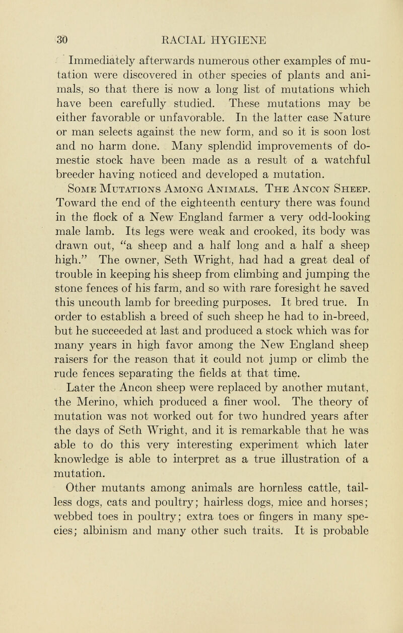 Immediately afterwards numerous other examples of mu tation were discovered in other species of plants and ani mals, so that there is now a long list of mutations which have been carefully studied. These mutations may be either favorable or unfavorable. In the latter case Nature or man selects against the new form, and so it is soon lost and no harm done. Many splendid improvements of do mestic stock have been made as a result of a watchful breeder having noticed and developed a mutation. S ome M utations A mong A nimals. T he A ncon S heep. Toward the end of the eighteenth century there was found in the flock of a New England farmer a very odd-looking male lamb. Its legs were weak and crooked, its body was drawn out, a sheep and a half long and a half a sheep high. The owner, Seth Wright, had had a great deal of trouble in keeping his sheep from climbing and jumping the stone fences of his farm, and so with rare foresight he saved this uncouth lamb for breeding purposes. It bred true. In order to establish a breed of such sheep he had to in-breed, but he succeeded at last and produced a stock which was for many years in high favor among the New England sheep raisers for the reason that it could not jump or climb the rude fences separating the fields at that time. Later the Ancon sheep were replaced by another mutant, the Merino, which produced a finer wool. The theory of mutation was not worked out for two hundred years after the days of Seth Wright, and it is remarkable that he was able to do this very interesting experiment which later knowledge is able to interpret as a true illustration of a mutation. Other mutants among animals are hornless cattle, tail less dogs, cats and poultry; hairless dogs, mice and horses; webbed toes in poultry; extra toes or fingers in many spe cies; albinism and many other such traits. It is probable