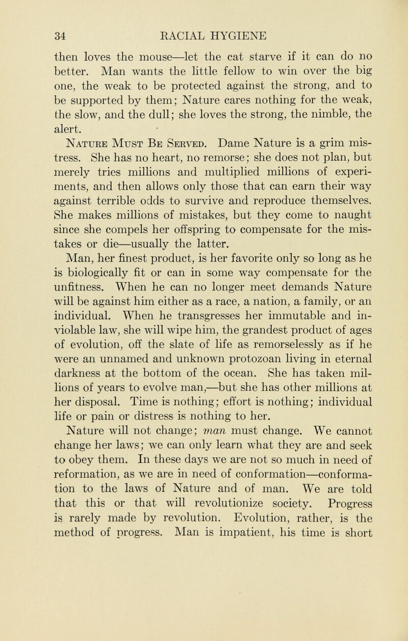 then loves the mouse—let the cat starve if it can do no better. Man wants the little fellow to win over the big one, the weak to be protected against the strong, and to be supported by them; Nature cares nothing for the weak, the slow, and the dull ; she loves the strong, the nimble, the alert. N ature M ust B e S erved . Dame Nature is a grim mis tress. She has no heart, no remorse ; she does not plan, but merely tries millions and multiplied millions of experi ments, and then allows only those that can earn their way against terrible odds to survive and reproduce themselves. She makes millions of mistakes, but they come to naught since she compels her offspring to compensate for the mis takes or die—usually the latter. Man, her finest product, is her favorite only so long as he is biologically fit or can in some way compensate for the unfitness. When he can no longer meet demands Nature will be against him either as a race, a nation, a family, or an individual. When he transgresses her immutable and in violable law, she will wipe him, the grandest product of ages of evolution, off the slate of life as remorselessly as if he were an unnamed and unknown protozoan living in eternal darkness at the bottom of the ocean. She has taken mil lions of years to evolve man,—but she has other millions at her disposal. Time is nothing; effort is nothing; individual life or pain or distress is nothing to her. Nature will not change; man must change. We cannot change her laws; we can only learn what they are and seek to obey them. In these days we are not so much in need of reformation, as we are in need of conformation—conforma tion to the laws of Nature and of man. We are told that this or that will revolutionize society. Progress is rarely made by revolution. Evolution, rather, is the method of progress. Man is impatient, his time is short