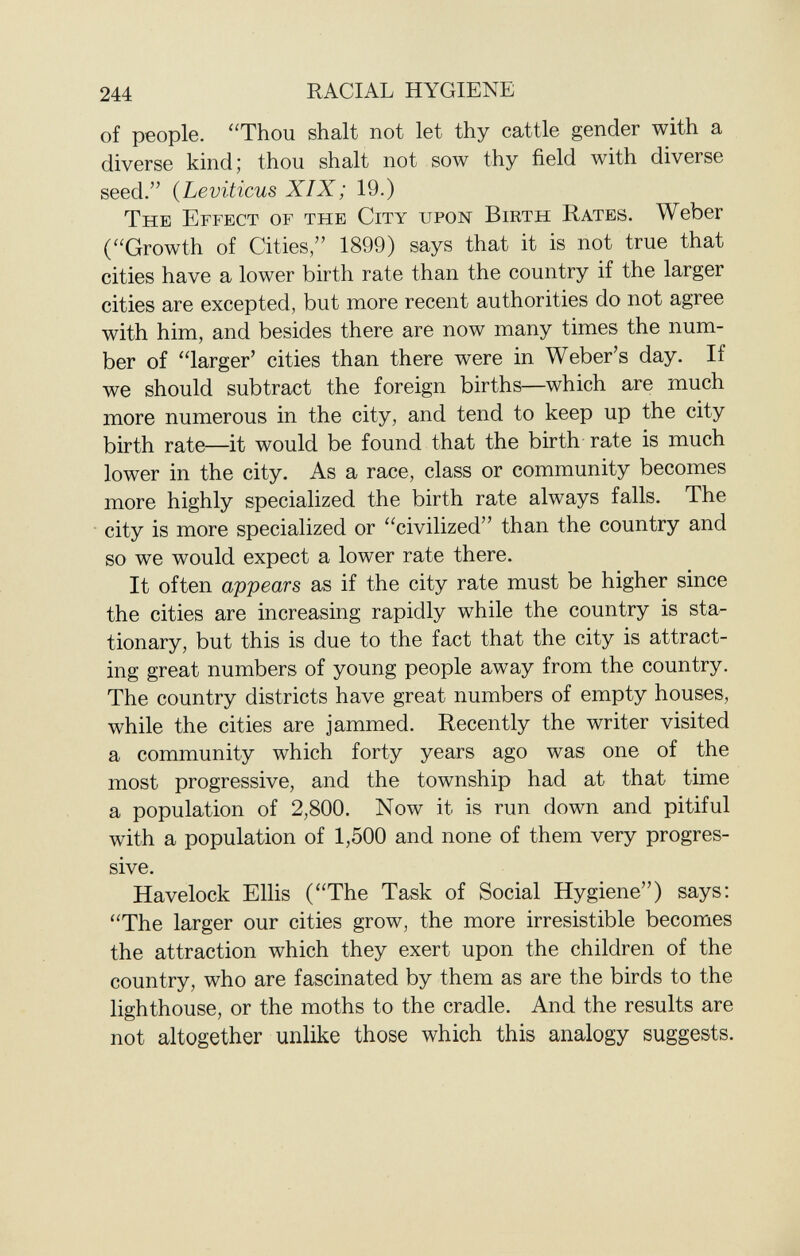 of people. Thou shalt not let thy cattle gender with a diverse kind; thou shalt not sow thy field with diverse seed. ( Leviticus XIX; 19.) The Effect of the City upon Birth Rates . Weber (Growth of Cities, 1899) says that it is not true that cities have a lower birth rate than the country if the larger cities are excepted, but more recent authorities do not agree with him, and besides there are now many times the num ber of larger' cities than there were in Weber's day. If we should subtract the foreign births—which are much more numerous in the city, and tend to keep up the city birth rate—it would be found that the birth rate is much lower in the city. As a race, class or community becomes more highly specialized the birth rate always falls. The city is more specialized or civilized than the country and so we would expect a lower rate there. It often appears as if the city rate must be higher since the cities are increasing rapidly while the country is sta tionary, but this is due to the fact that the city is attract ing great numbers of young people away from the country. The country districts have great numbers of empty houses, while the cities are jammed. Recently the writer visited a community which forty years ago was one of the most progressive, and the township had at that time a population of 2,800. Now it is run down and pitiful with a population of 1,500 and none of them very progres sive. Havelock Ellis (The Task of Social Hygiene) says: The larger our cities grow, the more irresistible becomes the attraction which they exert upon the children of the country, who are fascinated by them as are the birds to the lighthouse, or the moths to the cradle. And the results are not altogether unlike those which this analogy suggests.