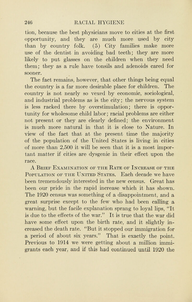 tion, because the best physicians move to cities at the first opportunity, and they are much more used by city than by country folk. (5) City families make more use of the dentist in avoiding bad teeth; they are more likely to put glasses on the children when they need them; they as a rule have tonsils and adenoids cared for sooner. The fact remains, however, that other things being equal the country is a far more desirable place for children. The country is not nearly so vexed by economic, sociological, and industrial problems as is the city; the nervous system is less racked there by overstimulation; there is oppor tunity for wholesome child labor; racial problems are either not present or they are clearly defined; the environment is much more natural in that it is close to Nature. In view of the fact that at the present time the majority of the population of the United States is living in cities of more than 2,500 it will be seen that it is a most impor tant matter if cities are dysgenic in their effect upon the race. A Brief Examination of the Rate of Increase of the Population of the United States . Each decade we have been tremendously interested in the new census. Great has been our pride in the rapid increase which it has shown. The 1920 census was something of a disappointment, and a great surprise except to the few who had been calling a warning, but the facile explanation sprang to loyal lips, It is due to the effects of the war. It is true that the war did have some effect upon the birth rate, and it slightly in creased the death rate. But it stopped our immigration for a period of about six years. That is exactly the point. Previous to 1914 we were getting about a million immi grants each year, and if this had continued until 1920 the