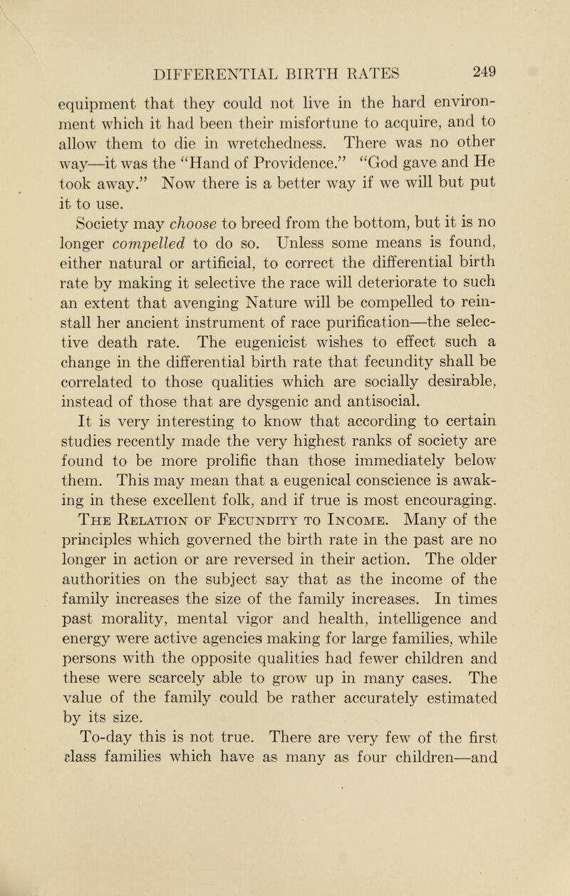 equipment that they could not live in the hard environ ment which it had been their misfortune to acquire, and to allow them to die in wretchedness. There was no other way—it was the Hand of Providence. God gave and He took away. Now there is a better way if we will but put it to use. Society may choose to breed from the bottom, but it is no longer compelled to do so. Unless some means is found, either natural or artificial, to correct the differential birth rate by making it selective the race will deteriorate to such an extent that avenging Nature will be compelled to rein stall her ancient instrument of race purification—the selec tive death rate. The eugenicist wishes to effect such a change in the differential birth rate that fecundity shall be correlated to those qualities which are socially desirable, instead of those that are dysgenic and antisocial. It is very interesting to know that according to certain studies recently made the very highest ranks of society are found to be more prolific than those immediately below them. This may mean that a eugenical conscience is awak ing in these excellent folk, and if true is most encouraging. The Relation of Fecundity to Income . Many of the principles which governed the birth rate in the past are no longer in action or are reversed in their action. The older authorities on the subject say that as the income of the family increases the size of the family increases. In times past morality, mental vigor and health, intelligence and energy were active agencies making for large families, while persons with the opposite qualities had fewer children and these were scarcely able to grow up in many cases. The value of the family could be rather accurately estimated by its size. To-day this is not true. There are very few of the first class families which have as many as four children—and