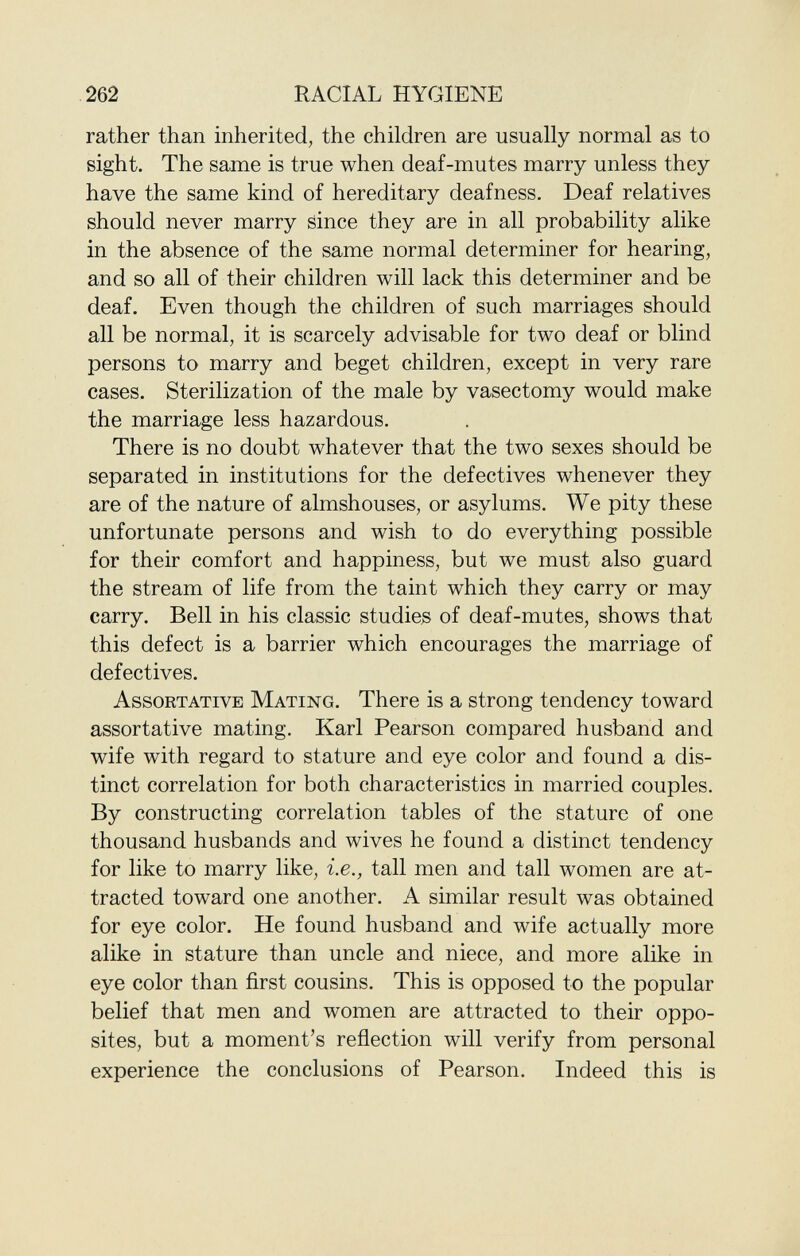 rather than inherited, the children are usually normal as to sight. The same is true when deaf-mutes marry unless they have the same kind of hereditary deafness. Deaf relatives should never marry since they are in all probability alike in the absence of the same normal determiner for hearing, and so all of their children will lack this determiner and be deaf. Even though the children of such marriages should all be normal, it is scarcely advisable for two deaf or blind persons to marry and beget children, except in very rare cases. Sterilization of the male by vasectomy would make the marriage less hazardous. There is no doubt whatever that the two sexes should be separated in institutions for the defectives whenever they are of the nature of almshouses, or asylums. We pity these unfortunate persons and wish to do everything possible for their comfort and happiness, but we must also guard the stream of life from the taint which they carry or may carry. Bell in his classic studies of deaf-mutes, shows that this defect is a barrier which encourages the marriage of defectives. Assortative Mating . There is a strong tendency toward assortative mating. Karl Pearson compared husband and wife with regard to stature and eye color and found a dis tinct correlation for both characteristics in married couples. By constructing correlation tables of the stature of one thousand husbands and wives he found a distinct tendency for like to marry like, i.e., tall men and tall women are at tracted toward one another. A similar result was obtained for eye color. He found husband and wife actually more alike in stature than uncle and niece, and more alike in eye color than first cousins. This is opposed to the popular belief that men and women are attracted to their oppo- sites, but a moment's reflection will verify from personal experience the conclusions of Pearson. Indeed this is