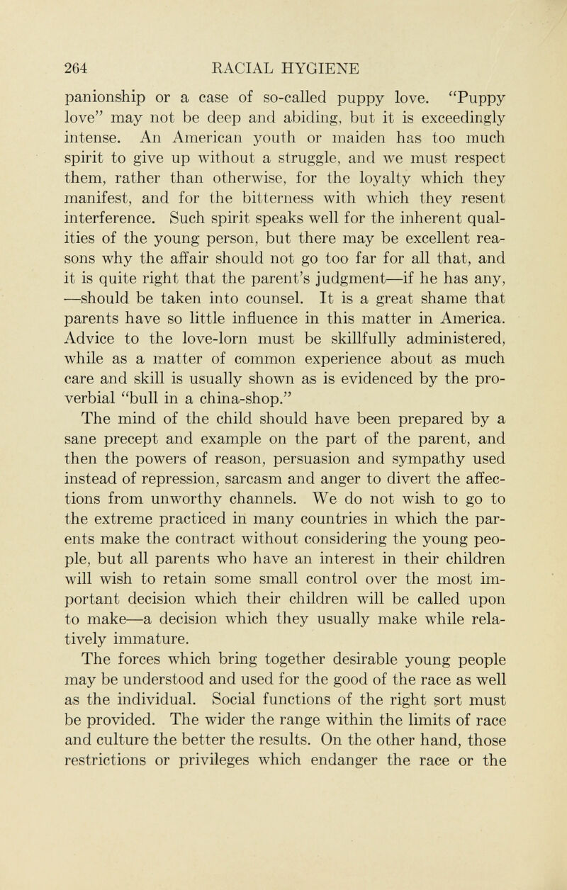 panionship or a case of so-called puppy love. Puppy love may not be deep and abiding, but it is exceedingly intense. An American youth or maiden has too much spirit to give up without a struggle, and we must respect them, rather than otherwise, for the loyalty which they manifest, and for the bitterness with which they resent interference. Such spirit speaks well for the inherent qual ities of the young person, but there may be excellent rea sons why the affair should not go too far for all that, and it is quite right that the parent's judgment—if he has any, —should be taken into counsel. It is a great shame that parents have so little influence in this matter in America. Advice to the love-lorn must be skillfully administered, while as a matter of common experience about as much care and skill is usually shown as is evidenced by the pro verbial bull in a china-shop. The mind of the child should have been prepared by a sane precept and example on the part of the parent, and then the powers of reason, persuasion and sympathy used instead of repression, sarcasm and anger to divert the affec tions from unworthy channels. We do not wish to go to the extreme practiced in many countries in which the par ents make the contract without considering the young peo ple, but all parents who have an interest in their children will wish to retain some small control over the most im portant decision which their children will be called upon to make—a decision which they usually make while rela tively immature. The forces which bring together desirable young people may be understood and used for the good of the race as well as the individual. Social functions of the right sort must be provided. The wider the range within the limits of race and culture the better the results. On the other hand, those restrictions or privileges which endanger the race or the