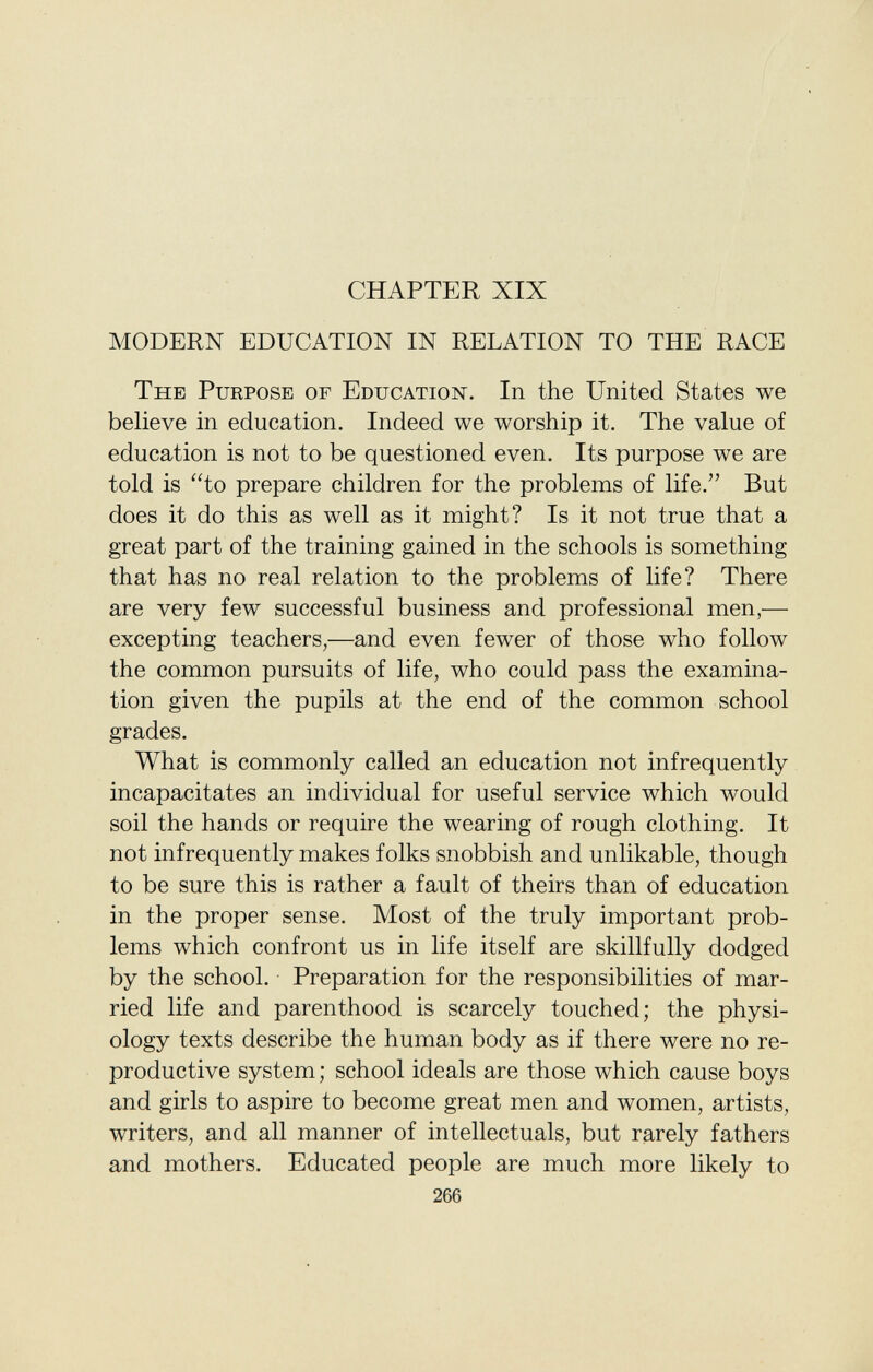 CHAPTER XIX MODERN EDUCATION IN RELATION TO THE RACE The Purpose of Education . In the United States we believe in education. Indeed we worship it. The value of education is not to be questioned even. Its purpose we are told is to prepare children for the problems of life. But does it do this as well as it might? Is it not true that a great part of the training gained in the schools is something that has no real relation to the problems of life? There are very few successful business and professional men,— excepting teachers,—and even fewer of those who follow the common pursuits of life, who could pass the examina tion given the pupils at the end of the common school grades. What is commonly called an education not infrequently incapacitates an individual for useful service which would soil the hands or require the wearing of rough clothing. It not infrequently makes folks snobbish and unlikable, though to be sure this is rather a fault of theirs than of education in the proper sense. Most of the truly important prob lems which confront us in life itself are skillfully dodged by the school. Preparation for the responsibilities of mar ried life and parenthood is scarcely touched; the physi ology texts describe the human body as if there were no re productive system ; school ideals are those which cause boys and girls to aspire to become great men and women, artists, writers, and all manner of intellectuals, but rarely fathers and mothers. Educated people are much more likely to 266