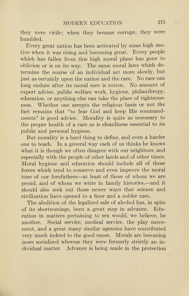 they were virile; when they became corrupt, they were humbled. Every great nation has been activated by some high mo tive when it was rising and becoming great. Every people which has fallen from this high moral plane has gone to oblivion or is on its way. The same moral laws which de termine the course of an individual act more slowly, but just as certainly upon the nation and the race. No race can long endure after its moral core is rotten. No amount of expert advice, public welfare work, hygiene, philanthropy, education, or anything else can take the place of righteous ness. Whether one accepts the religious basis or not the fact remains that to fear God and keep His command ments is good advice. Morality is quite as necessary to the proper health of a race as is cleanliness essential to its public and personal hygiene. But morality is a hard thing to define, and even a harder one to teach. In a general way each of us thinks he knows what it is though we often disagree with our neighbors, and especially with the people of other lands and of other times. Moral hygiene and education should include all of those forces which tend to conserve and even improve the moral tone of our forefathers—at least of those of whom we are proud, and of whom we write in family histories,—and it should also seek out those newer ways that science and civilization have opened to a finer and a nobler race. The abolition of the legalized sale of alcohol has, in spite of its shortcomings, been a great step in advance. Edu cation in matters pertaining to sex would, we believe, be another. Social service, medical service, the play move ment, and a great many similar agencies have contributed very much indeed to the good cause. Morals are becoming more socialized whereas they were formerly strictly an in dividual matter. Advance is being made in the protection