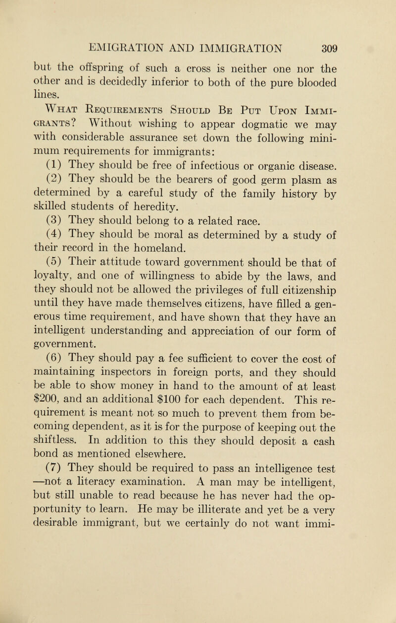 but the offspring of such a cross is neither one nor the other and is decidedly inferior to both of the pure blooded lines. What Requirements Should Be Put Upon Immi grants ? Without wishing to appear dogmatic we may with considerable assurance set down the following mini mum requirements for immigrants: (1) They should be free of infectious or organic disease. (2) They should be the bearers of good germ plasm as determined by a careful study of the family history by skilled students of heredity. (3) They should belong to a related race. (4) They should be moral as determined by a study of their record in the homeland. (5) Their attitude toward government should be that of loyalty, and one of willingness to abide by the laws, and they should not be allowed the privileges of full citizenship until they have made themselves citizens, have filled a gen erous time requirement, and have shown that they have an intelligent understanding and appreciation of our form of government. (6) They should pay a fee sufficient to cover the cost of maintaining inspectors in foreign ports, and they should be able to show money in hand to the amount of at least $200, and an additional $100 for each dependent. This re quirement is meant not so much to prevent them from be coming dependent, as it is for the purpose of keeping out the shiftless. In addition to this they should deposit a cash bond as mentioned elsewhere. (7) They should be required to pass an intelligence test —not a literacy examination. A man may be intelligent, but still unable to read because he has never had the op portunity to learn. He may be illiterate and yet be a very desirable immigrant, but we certainly do not want immi