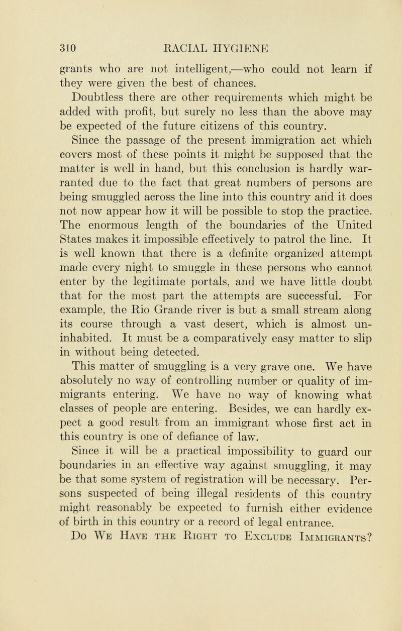 grants who are not intelligent,—who could not learn if they were given the best of chances. Doubtless there are other requirements which might be added with profit, but surely no less than the above may be expected of the future citizens of this country. Since the passage of the present immigration act which covers most of these points it might be supposed that the matter is well in hand, but this conclusion is hardly war ranted due to the fact that great numbers of persons are being smuggled across the line into this country and it does not now appear how it will be possible to stop the practice. The enormous length of the boundaries of the United States makes it impossible effectively to patrol the line. It is well known that there is a definite organized attempt made every night to smuggle in these persons who cannot enter by the legitimate portals, and we have little doubt that for the most part the attempts are successful. For example, the Rio Grande river is but a small stream along its course through a vast desert, which is almost un inhabited. It must be a comparatively easy matter to slip in without being detected. This matter of smuggling is a very grave one. We have absolutely no way of controlling number or quality of im migrants entering. We have no way of knowing what classes of people are entering. Besides, we can hardly ex pect a good result from an immigrant whose first act in this country is one of defiance of law. Since it will be a practical impossibility to guard our boundaries in an effective way against smuggling, it may be that some system of registration will be necessary. Per sons suspected of being illegal residents of this country might reasonably be expected to furnish either evidence of birth in this country or a record of legal entrance. Do We Have the Right to Exclude Immigrants?