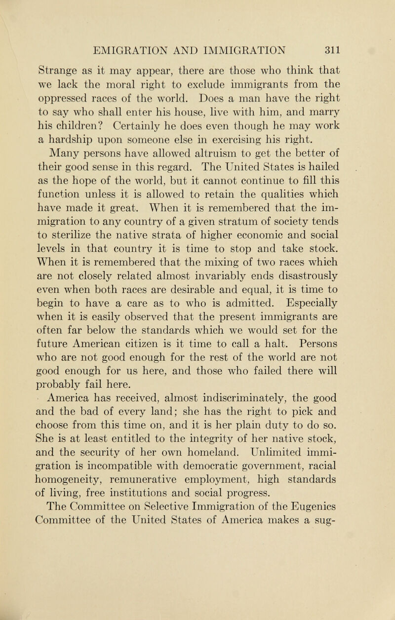 Strange as it may appear, there are those who think that we lack the moral right to exclude immigrants from the oppressed races of the world. Does a man have the right to say who shall enter his house, live with him, and marry his children? Certainly he does even though he may work a hardship upon someone else in exercising his right. Many persons have allowed altruism to get the better of their good sense in this regard. The United States is hailed as the hope of the world, but it cannot continue to fill this function unless it is allowed to retain the qualities which have made it great. When it is remembered that the im migration to any country of a given stratum of society tends to sterilize the native strata of higher economic and social levels in that country it is time to stop and take stock. When it is remembered that the mixing of two races which are not closely related almost invariably ends disastrously even when both races are desirable and equal, it is time to begin to have a care as to who is admitted. Especially when it is easily observed that the present immigrants are often far below the standards which we would set for the future American citizen is it time to call a halt. Persons who are not good enough for the rest of the world are not good enough for us here, and those who failed there will probably fail here. America has received, almost indiscriminately, the good and the bad of every land; she has the right to pick and choose from this time on, and it is her plain duty to do so. She is at least entitled to the integrity of her native stock, and the security of her own homeland. Unlimited immi gration is incompatible with democratic government, racial homogeneity, remunerative employment, high standards of living, free institutions and social progress. The Committee on Selective Immigration of the Eugenics Committee of the United States of America makes a sug-