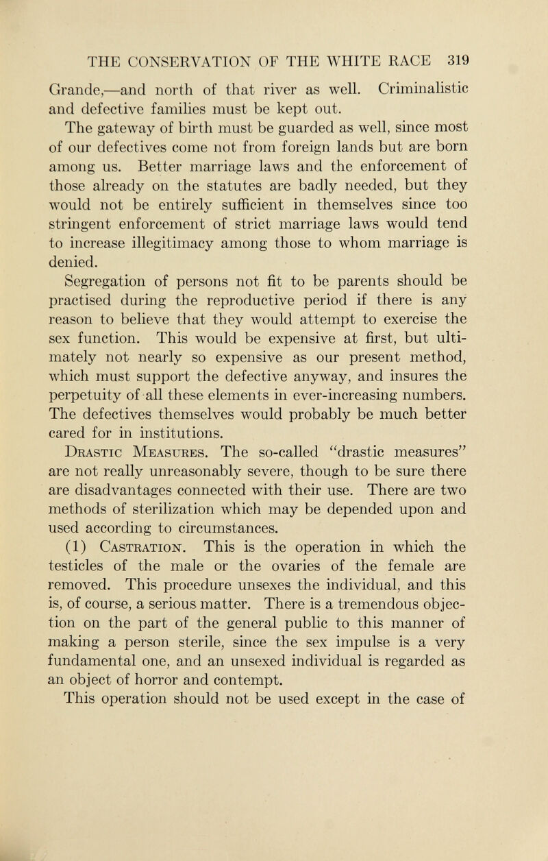 Grande,—and north of that river as well. Criminalistic and defective families must be kept out. The gateway of birth must be guarded as well, since most of our defectives come not from foreign lands but are born among us. Better marriage laws and the enforcement of those already on the statutes are badly needed, but they would not be entirely sufficient in themselves since too stringent enforcement of strict marriage laws would tend to increase illegitimacy among those to whom marriage is denied. Segregation of persons not fit to be parents should be practised during the reproductive period if there is any reason to believe that they would attempt to exercise the sex function. This would be expensive at first, but ulti mately not nearly so expensive as our present method, which must support the defective anyway, and insures the perpetuity of all these elements in ever-increasing numbers. The defectives themselves would probably be much better cared for in institutions. Drastic Measures . The so-called drastic measures are not really unreasonably severe, though to be sure there are disadvantages connected with their use. There are two methods of sterilization which may be depended upon and used according to circumstances. (1) Castration . This is the operation in which the testicles of the male or the ovaries of the female are removed. This procedure unsexes the individual, and this is, of course, a serious matter. There is a tremendous objec tion on the part of the general public to this manner of making a person sterile, since the sex impulse is a very fundamental one, and an unsexed individual is regarded as an object of horror and contempt. This operation should not be used except in the case of