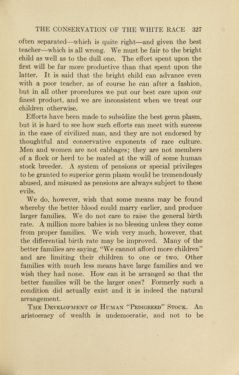 often separated—which is quite right—and given the best teacher—which is all wrong. We must be fair to the bright child as well as to the dull one. The effort spent upon the first will be far more productive than that spent upon the latter. It is said that the bright child can advance even with a poor teacher, as of course he can after a fashion, but in all other procedures we put our best care upon our finest product, and we are inconsistent when we treat our children otherwise. Efforts have been made to subsidize the best germ plasm, but it is hard to see how such efforts can meet with success in the case of civilized man, and they are not endorsed by thoughtful and conservative exponents of race culture. Men and women are not cabbages; they are not members of a flock or herd to be mated at the will of some human stock breeder. A system of pensions or special privileges to be granted to superior germ plasm would be tremendously abused, and misused as pensions are always subject to these evils. We do, however, wish that some means may be found whereby the better blood could marry earlier, and produce larger families. We do not care to raise the general birth rate. A million more babies is no blessing unless they come from proper families. We wish very much, however, that the differential birth rate may be improved. Many of the better families are saying, We cannot afford more children and are limiting their children to one or two. Other families with much less means have large families and we wish they had none. How can it be arranged so that the better families will be the larger ones? Formerly such a condition did actually exist and it is indeed the natural arrangement. The Development of Human Pedigreed Stock . An aristocracy of wealth is undemocratic, and not to be