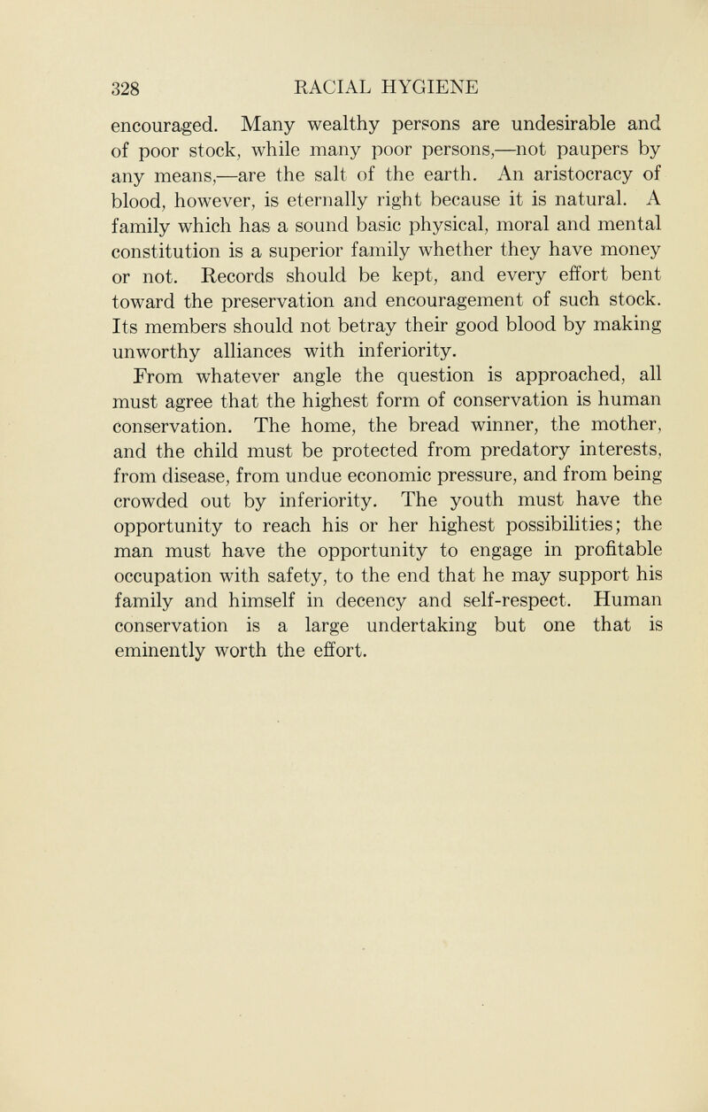 encouraged. Many wealthy persons are undesirable and of poor stock, while many poor persons,—not paupers by any means,—are the salt of the earth. An aristocracy of blood, however, is eternally right because it is natural. A family which has a sound basic physical, moral and mental constitution is a superior family whether they have money or not. Records should be kept, and every effort bent toward the preservation and encouragement of such stock. Its members should not betray their good blood by making unworthy alliances with inferiority. From whatever angle the question is approached, all must agree that the highest form of conservation is human conservation. The home, the bread winner, the mother, and the child must be protected from predatory interests, from disease, from undue economic pressure, and from being- crowded out by inferiority. The youth must have the opportunity to reach his or her highest possibilities; the man must have the opportunity to engage in profitable occupation with safety, to the end that he may support his family and himself in decency and self-respect. Human conservation is a large undertaking but one that is eminently worth the effort.