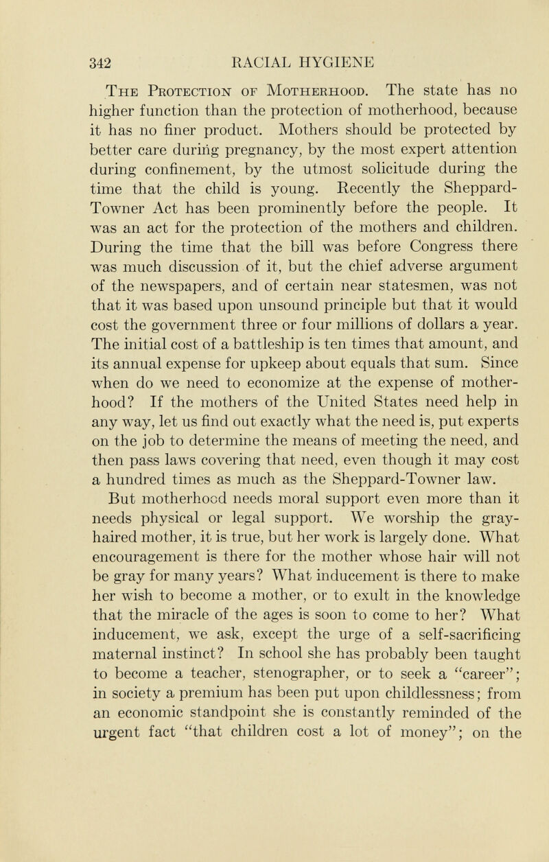The Protection of Motherhood . The state has no higher function than the protection of motherhood, because it has no finer product. Mothers should be protected by better care during pregnancy, by the most expert attention during confinement, by the utmost solicitude during the time that the child is young. Recently the Sheppard- Towner Act has been prominently before the people. It was an act for the protection of the mothers and children. During the time that the bill was before Congress there was much discussion of it, but the chief adverse argument of the newspapers, and of certain near statesmen, was not that it was based upon unsound principle but that it would cost the government three or four millions of dollars a year. The initial cost of a battleship is ten times that amount, and its annual expense for upkeep about equals that sum. Since when do we need to economize at the expense of mother hood? If the mothers of the United States need help in any way, let us find out exactly what the need is, put experts on the job to determine the means of meeting the need, and then pass laws covering that need, even though it may cost a hundred times as much as the Sheppard-Towner law. But motherhood needs moral support even more than it needs physical or legal support. We worship the gray- haired mother, it is true, but her work is largely done. What encouragement is there for the mother whose hair will not be gray for many years? What inducement is there to make her wish to become a mother, or to exult in the knowledge that the miracle of the ages is soon to come to her? What inducement, we ask, except the urge of a self-sacrificing maternal instinct? In school she has probably been taught to become a teacher, stenographer, or to seek a career; in society a premium has been put upon childlessness ; from an economic standpoint she is constantly reminded of the urgent fact that children cost a lot of money; on the