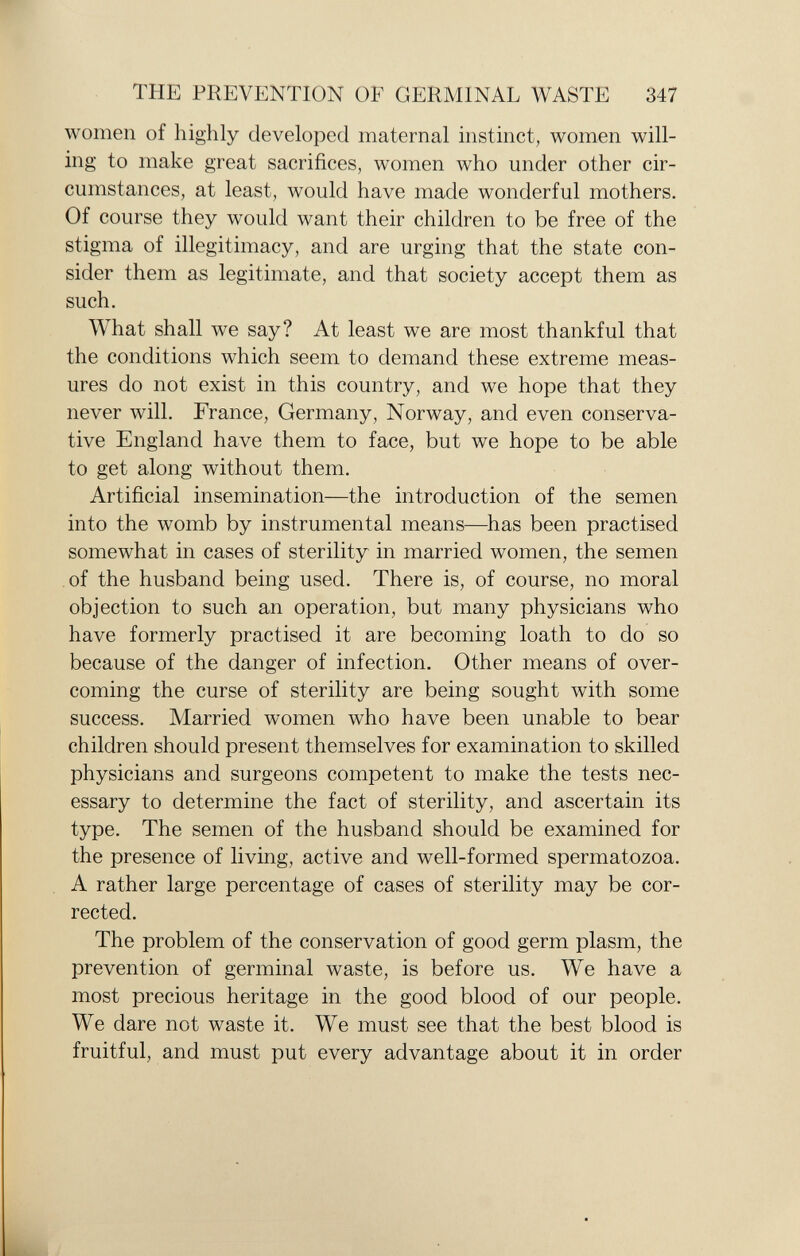 women of highly developed maternal instinct, women will ing to make great sacrifices, women who under other cir cumstances, at least, would have made wonderful mothers. Of course they would want their children to be free of the stigma of illegitimacy, and are urging that the state con sider them as legitimate, and that society accept them as such. What shall we say? At least we are most thankful that the conditions which seem to demand these extreme meas ures do not exist in this country, and we hope that they never will. France, Germany, Norway, and even conserva tive England have them to face, but we hope to be able to get along without them. Artificial insemination—the introduction of the semen into the womb by instrumental means—has been practised somewhat in cases of sterility in married women, the semen of the husband being used. There is, of course, no moral objection to such an operation, but many physicians who have formerly practised it are becoming loath to do so because of the danger of infection. Other means of over coming the curse of sterility are being sought with some success. Married women who have been unable to bear children should present themselves for examination to skilled physicians and surgeons competent to make the tests nec essary to determine the fact of sterility, and ascertain its type. The semen of the husband should be examined for the presence of living, active and well-formed spermatozoa. A rather large percentage of cases of sterility may be cor rected. The problem of the conservation of good germ plasm, the prevention of germinal waste, is before us. We have a most precious heritage in the good blood of our people. We dare not waste it. We must see that the best blood is fruitful, and must put every advantage about it in order