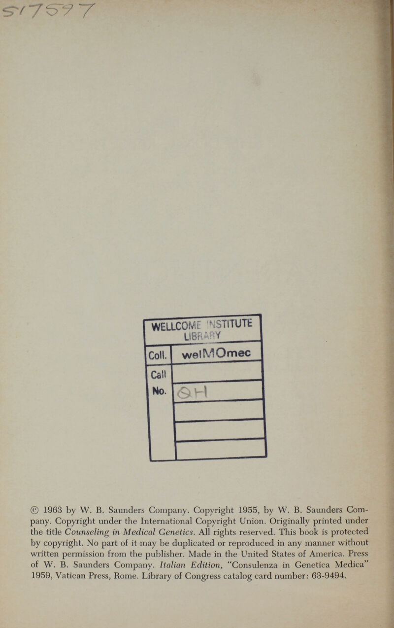 © 1963 by W. В. Saunders Company. Copyright 1955, by W. B. Saunders Com¬ pany. Copyright under the International Copyright Union. Originally printed under the title Counseling in Medical Genetics. All rights reserved. This book is protected by copyright. No part of it may be duplicated or reproduced in any manner witliout written permission from the publisher. Made in the United States of America. Press of W. B. Saunders Company. Italian Edition, Consulenza in Genetica Medica 1959, Vatican Press, Rome. Library of Congress catalog card number: 63-9494.