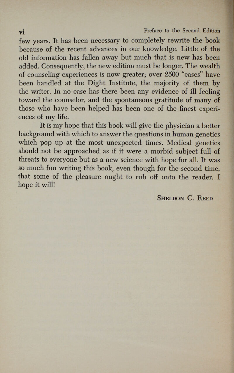 vi Preface to the Second Edition few years. It has been necessary to completely rewrite the book because of the recent advances in our knowledge. Little of the old information has fallen away but much that is new has been added. Consequently, the new edition must be longer. The wealth of counseling experiences is now greater; over 2500 cases have been handled at the Dight Institute, the majority of them by the writer. In no case has there been any evidence of ill feeling toward the counselor, and the spontaneous gratitude of many of those who have been helped has been one of the finest experi¬ ences of my hfe. It is my hope that this book will give the physician a better background with which to answer the questions in human genetics which pop up at the most unexpected times. Medical genetics should not be approached as if it were a morbid subject full of threats to everyone but as a new science with hope for all. It was so much fun writing this book, even though for the second time, that some of the pleasure ought to rub off onto the reader. I hope it will! Sheldon C. Reed