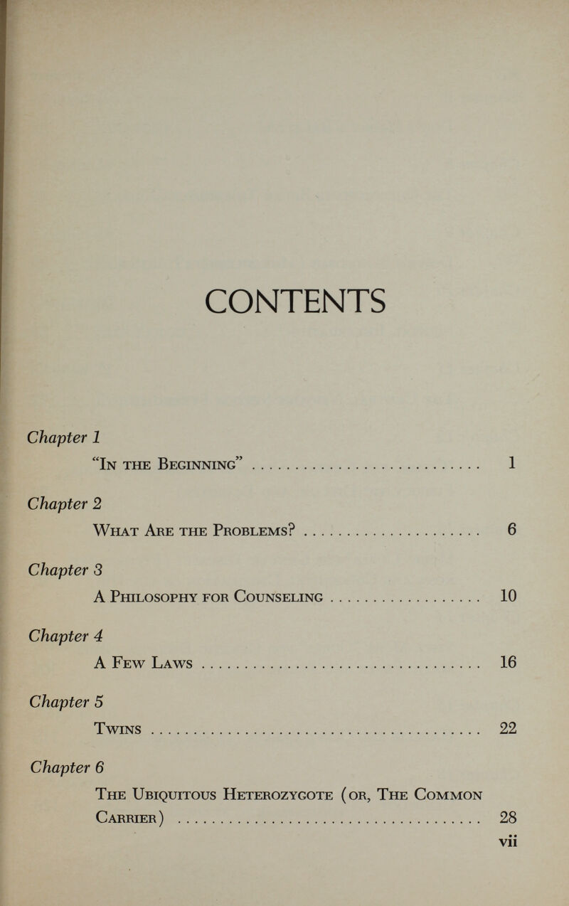 CONTENTS Chapter 1 In the Beginning 1 Chapter 2 What Are the Problems? 6 Chapter 3 A Philosophy for Counseling 10 Chapter 4 A Few Laws 16 Chapter 5 Twins 22 Chapter 6 The Ubiquitous Heterozygote (or, The Common Carrier)  28 • • vii