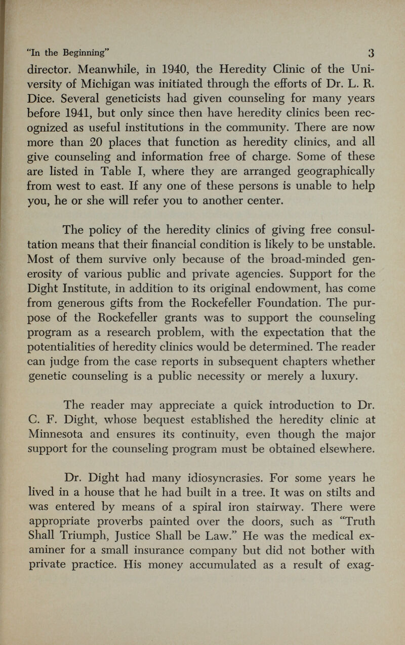 In the Beginning 3 director. Meanwhile, in 1940, the Heredity Chnic of the Uni¬ versity of Michigan was initiated through the efforts of Dr. L. R. Dice. Several geneticists had given counseling for many years before 1941, but only since then have heredity clinics been rec¬ ognized as useful institutions in the community. There are now more than 20 places that function as heredity clinics, and all give counseling and information free of charge. Some of these are listed in Table I, where they are arranged geographically from west to east. If any one of these persons is unable to help you, he or she will refer you to another center. The policy of the heredity clinics of giving free consul¬ tation means that their financial condition is likely to be unstable. Most of them survive only because of the broad-minded gen¬ erosity of various public and private agencies. Support for the Dight Institute, in addition to its original endowment, has come from generous gifts from the Rockefeller Foundation. The pur¬ pose of the Rockefeller grants was to support the counseling program as a research problem, with the expectation that the potentialities of heredity clinics would be determined. The reader can judge from the case reports in subsequent chapters whether genetic counseling is a public necessity or merely a luxury. The reader may appreciate a quick introduction to Dr. C. F. Dight, whose bequest established the heredity clinic at Minnesota and ensures its continuity, even though the major support for the counseling program must be obtained elsewhere. Dr. Dight had many idiosyncrasies. For some years he lived in a house that he had built in a tree. It was on stilts and was entered by means of a spiral iron stairway. There were appropriate proverbs painted over the doors, such as Truth Shall Triumph, Justice Shall be Law. He was the medical ex¬ aminer for a small insurance company but did not bother with private practice. His money accumulated as a result of exag-