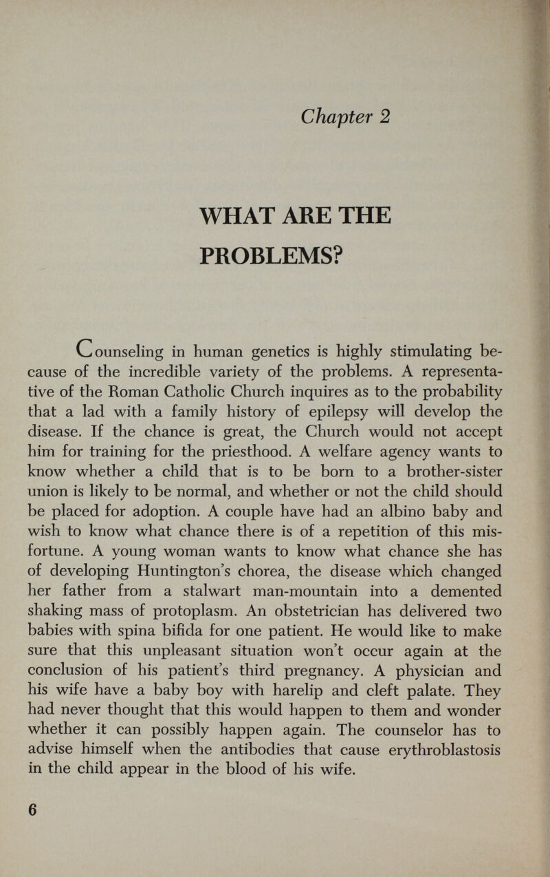 chapter 2 WHAT ARE THE PROBLEMS? Counseling in human genetics is highly stimulating be¬ cause of the incredible variety of the problems. A representa¬ tive of the Roman Catholic Church inquires as to the probability that a lad with a family history of epilepsy will develop the disease. If the chance is great, the Church would not accept him for training for the priesthood. A welfare agency wants to know whether a child that is to be born to a brother-sister union is likely to be normal, and whether or not the child should be placed for adoption. A couple have had an albino baby and wish to know what chance there is of a repetition of this mis¬ fortune. A young woman wants to know what chance she has of developing Huntington's chorea, the disease which changed her father from a stalwart man-mountain into a demented shaking mass of protoplasm. An obstetrician has delivered two babies with spina bifida for one patient. He would like to make sure that this unpleasant situation won't occur again at the conclusion of his patient's third pregnancy. A physician and his wife have a baby boy with harelip and cleft palate. They had never thought that this would happen to them and wonder whether it can possibly happen again. The counselor has to advise himself when the antibodies that cause erytliroblastosis in the child appear in the blood of his wife. 6