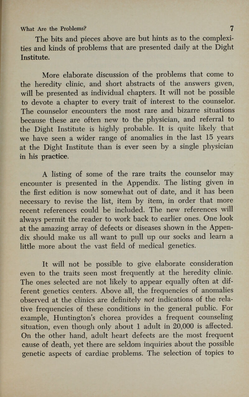 What Are the Problems? 7 The bits and pieces above are but hints as to the complexi¬ ties and kinds of problems that are presented daily at the Dight Institute. More elaborate discussion of the problems that come to the heredity clinic, and short abstracts of the answers given, will be presented as individual chapters. It will not be possible to devote a chapter to every trait of interest to the counselor. The counselor encounters the most rare and bizarre situations because these are often new to the physician, and referral to the Dight Institute is highly probable. It is quite likely that we have seen a wider range of anomalies in the last 15 years at the Dight Institute than is ever seen by a single physician in his practice. A listing of some of the rare traits the counselor may encounter is presented in the Appendix. The listing given in the first edition is now somewhat out of date, and it has been necessary to revise the list, item by item, in order that more recent references could be included. The new references will always permit the reader to work back to earlier ones. One look at the amazing array of defects or diseases shown in the Appen¬ dix should make us all want to pull up our socks and learn a little more about the vast field of medical genetics. It will not be possible to give elaborate consideration even to the traits seen most frequently at the heredity clinic. The ones selected are not likely to appear equally often at dif¬ ferent genetics centers. Above all, the frequencies of anomalies observed at the clinics are definitely not indications of the rela¬ tive frequencies of these conditions in the general public. For example, Huntington's chorea provides a frequent counseling situation, even though only about 1 adult in 20,000 is affected. On the other hand, adult heart defects are the most frequent cause of death, yet there are seldom inquiries about the possible genetic aspects of cardiac problems. The selection of topics to