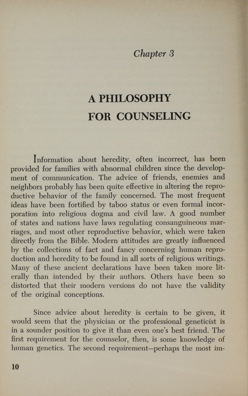 chapter S A PHILOSOPHY FOR COUNSELING Information about heredity, often incorrect, has been provided for famihes with abnormal children since the develop¬ ment of communication. The advice of friends, enemies and neighbors probably has been quite effective in altering the repro¬ ductive behavior of the family concerned. The most frequent ideas have been fortified by taboo status or even formal incor¬ poration into religious dogma and civil law. A good number of states and nations have laws regulating consanguineous mar¬ riages, and most other reproductive behavior, which were taken directly from the Bible. Modern attitudes are greatly influenced by the collections of fact and fancy concerning human repro¬ duction and heredity to be found in all sorts of religious writings. Many of these ancient declarations have been taken more lit¬ erally than intended by their authors. Others have been so distorted that their modern versions do not have the validity of the original conceptions. Since advice about heredity is certain to be given, it would seem that the physician or the professional geneticist is in a sounder position to give it than even one's best friend. The first requirement for the counselor, then, is some knowledge of human genetics. The second requirement—perhaps the most im- 10