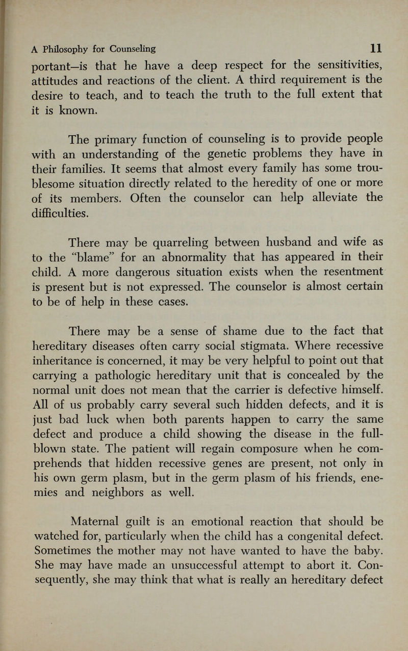 A Philosophy for Counseling 11 portant—is that he have a deep respect for the sensitivities, attitudes and reactions of the client. A third requirement is the desire to teach, and to teach the truth to the full extent that it is known. The primary function of counseling is to provide people with an understanding of the genetic problems they have in their families. It seems that almost every family has some trou¬ blesome situation directly related to the heredity of one or more of its members. Often the counselor can help alleviate the difficulties. There may be quarreling between husband and wife as to the blame for an abnormality that has appeared in their child. A more dangerous situation exists when the resentment is present but is not expressed. The counselor is almost certain to be of help in these cases. There may be a sense of shame due to the fact that hereditary diseases often carry social stigmata. Where recessive inheritance is concerned, it may be very helpful to point out that carrying a pathologic hereditary unit that is concealed by the normal unit does not mean that the carrier is defective himself. All of us probably carry several such hidden defects, and it is just bad luck when both parents happen to carry the same defect and produce a child showing the disease in the full¬ blown state. The patient wiU regain composure when he com¬ prehends that hidden recessive genes are present, not only in his own germ plasm, but in the germ plasm of his friends, ene¬ mies and neighbors as well. Maternal guilt is an emotional reaction that should be watched for, particularly when the child has a congenital defect. Sometimes the mother may not have wanted to have the baby. She may have made an unsuccessful attempt to abort it. Con¬ sequently, she may think that what is really an hereditary defect