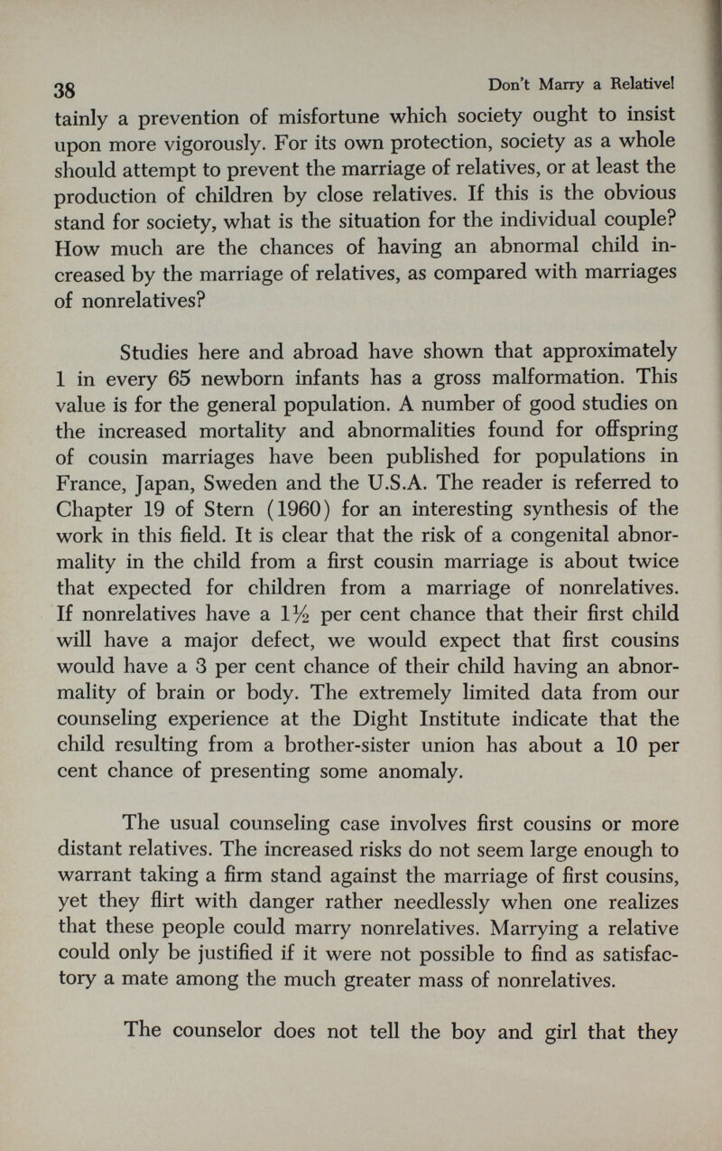 ßg Don't Many a Relative! tainly a prevention of misfortune which society ought to insist upon more vigorously. For its own protection, society as a whole should attempt to prevent the marriage of relatives, or at least the production of children by close relatives. If this is the obvious stand for society, what is the situation for the individual couple? How much are the chances of having an abnormal child in¬ creased by the marriage of relatives, as compared with marriages of nonrelatives? Studies here and abroad have shown that approximately 1 in every 65 newborn infants has a gross malformation. This value is for the general population. A number of good studies on the increased mortality and abnormalities found for offspring of cousin marriages have been published for populations in France, Japan, Sweden and the U.S.A. The reader is referred to Chapter 19 of Stern (1960) for an interesting synthesis of the work in this field. It is clear that the risk of a congenital abnor¬ mality in the child from a first cousin marriage is about twice that expected for children from a marriage of nonrelatives. If nonrelatives have a 1% per cent chance that their first child will have a major defect, we would expect that first cousins would have a 3 per cent chance of their child having an abnor¬ mality of brain or body. The extremely limited data from our counseling experience at the Dight Institute indicate that the child resulting from a brother-sister union has about a 10 per cent chance of presenting some anomaly. The usual counseling case involves first cousins or more distant relatives. The increased risks do not seem large enough to warrant taking a firm stand against the marriage of first cousins, yet they flirt with danger rather needlessly when one realizes that these people could marry nonrelatives. Marrying a relative could only be justified if it were not possible to find as satisfac¬ tory a mate among the much greater mass of nonrelatives. The counselor does not tell the boy and girl that they