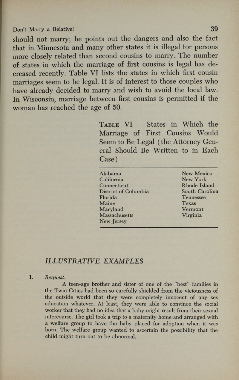 Don't Marry a Relative! 39 should not marry; he points out the dangers and also the fact that in Minnesota and many other states it is illegal for persons more closely related than second cousins to marry. The number of states in which the marriage of first cousins is legal has de¬ creased recently. Table VI lists the states in which first cousin marriages seem to be legal. It is of interest to those couples who have already decided to marry and wish to avoid the local law. In Wisconsin, marriage between first cousins is permitted if the woman has reached the age of 50. Table VI States in Which the Marriage of First Cousins Would Seem to Be Legal ( the Attorney Gen¬ eral Should Be Written to in Each Case) Alabama New Mexico California New York Connecticut Rhode Island District of Columbia South Carolina Florida Tennessee Maine Texas Maryland Vermont Massachusetts Virginia New Jersey ILLUSTRATIVE EXAMPLES 1. Request. A teen-age brother and sister of one of the best families in the Twin Cities had been so carefully shielded from the viciousness of the outside world that they were completely innocent of any sex education whatever. At least, they were able to convince the social worker that they had no idea that a baby might result from their sexual intercourse. The girl took a trip to a maternity home and arranged with a welfare group to have the baby placed for adoption when it was born. The welfare group wanted to ascertain the possibility that the child might tum out to be abnormal.