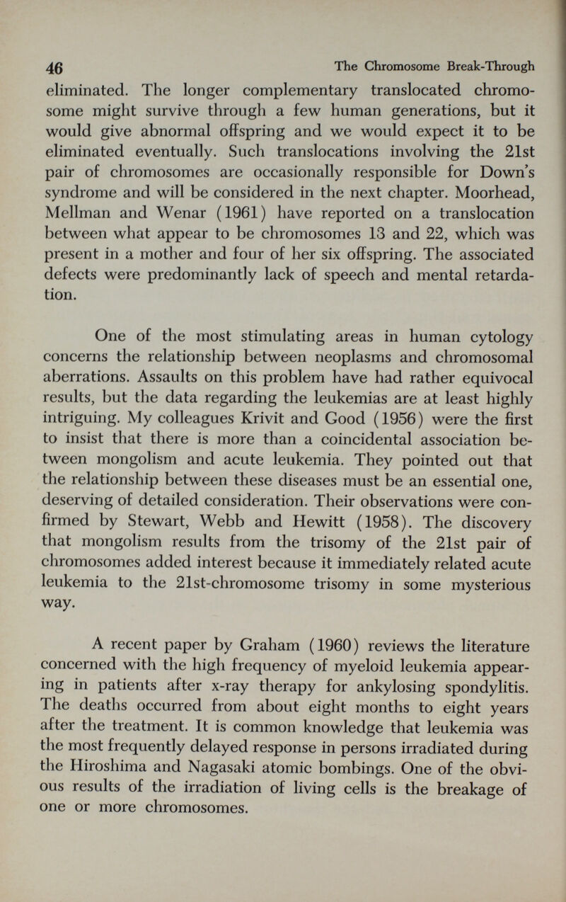 The Chromosome Break-Through eliminated. The longer complennentary translocated chromo¬ some might survive through a few human generations, but it would give abnormal offspring and we would expect it to be eliminated eventually. Such translocations involving the 21st pair of chromosomes are occasionally responsible for Down's syndrome and will be considered in the next chapter. Moorhead, Mellman and Wenar (1961) have reported on a translocation between what appear to be chromosomes 13 and 22, which was present in a mother and four of her six offspring. The associated defects were predominantly lack of speech and mental retarda¬ tion- One of the most stimulating areas in human cytology concerns the relationship between neoplasms and chromosomal aberrations. Assaults on this problem have had rather equivocal results, but the data regarding the leukemias are at least highly intriguing. My colleagues Krivit and Good ( 1956 ) were the first to insist that there is more than a coincidental association be¬ tween mongolism and acute leukemia. They pointed out that the relationship between these diseases must be an essential one, deserving of detailed consideration. Their observations were con¬ firmed by Stewart, Webb and Hewitt (1958). The discovery that mongolism results from the trisomy of the 21st pair of chromosomes added interest because it immediately related acute leukemia to the 21st-chromosome trisomy in some mysterious way. A recent paper by Graham (1960) reviews the literature concerned with the high frequency of myeloid leukemia appear¬ ing in patients after x-ray therapy for ankylosing spondylitis. The deaths occurred from about eight months to eight years after the treatment. It is common knowledge that leukemia was the most frequently delayed response in persons irradiated during the Hiroshima and Nagasaki atomic bombings. One of the obvi¬ ous results of the irradiation of living cells is the breakage of one or more chromosomes.