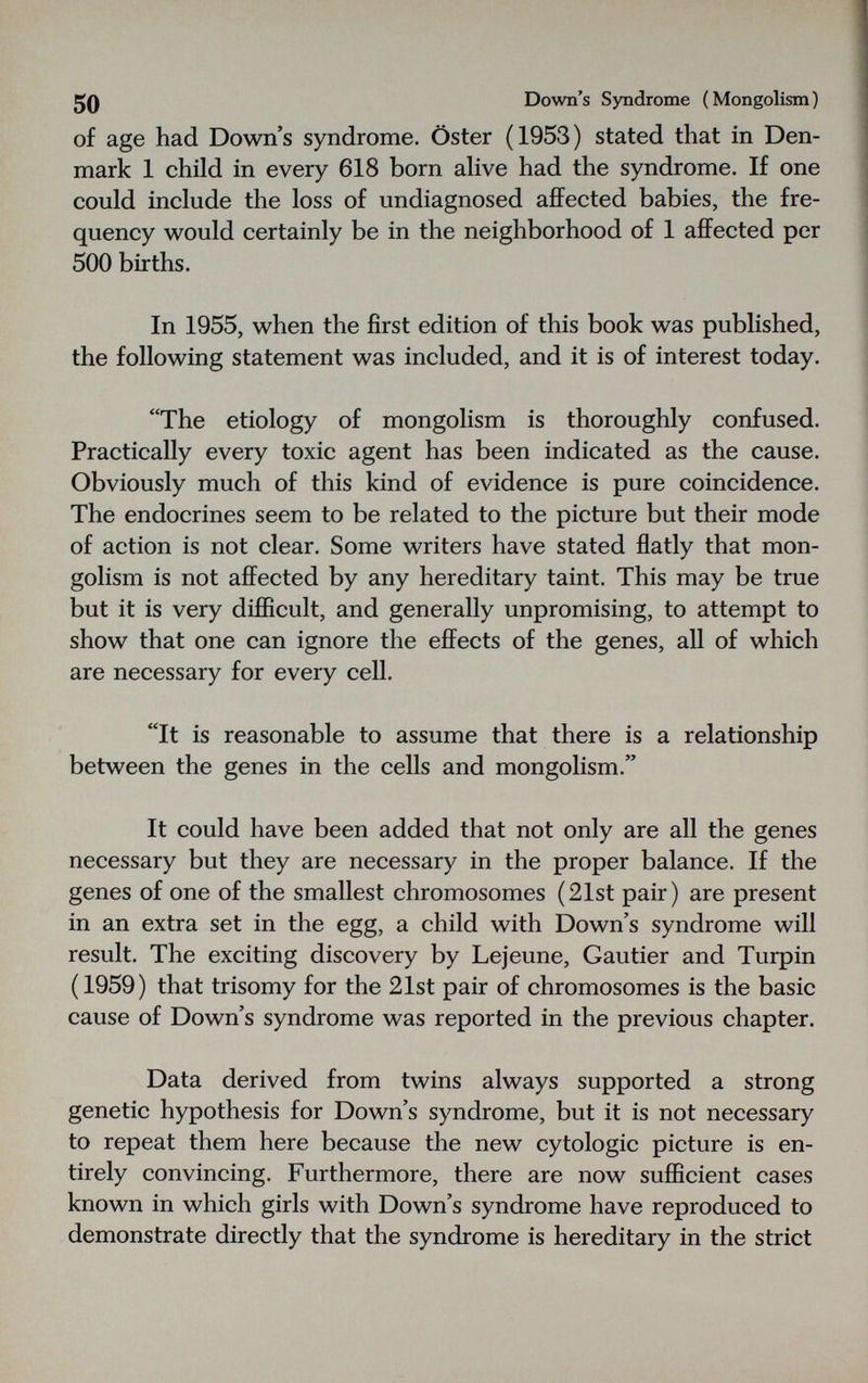 50 Down's Syndrome (Mongolism) of age had Down's syndrome. Öster (1953) stated that in Den¬ mark 1 child in every 618 born alive had the syndrome. If one could include the loss of undiagnosed afiFected babies, the fre¬ quency would certainly be in the neighborhood of 1 affected per 500 births. In 1955, when the first edition of this book was published, the following statement was included, and it is of interest today. The etiology of mongolism is thoroughly confused. Practically every toxic agent has been indicated as the cause. Obviously much of this kind of evidence is pure coincidence. The endocrines seem to be related to the picture but their mode of action is not clear. Some writers have stated flatly that mon¬ golism is not afl^ected by any hereditary taint. This may be true but it is very difficult, and generally unpromising, to attempt to show that one can ignore the effects of the genes, all of which are necessary for every cell. It is reasonable to assume that there is a relationship between the genes in the cells and mongolism. It could have been added that not only are all the genes necessary but they are necessary in the proper balance. If the genes of one of the smallest chromosomes (21st pair) are present in an extra set in the egg, a child with Down's syndrome will result. The exciting discovery by Lejeune, Gautier and Turpin (1959) that trisomy for the 21st pair of chromosomes is the basic cause of Down's syndrome was reported in the previous chapter. Data derived from twins always supported a strong genetic hypothesis for Down's syndrome, but it is not necessary to repeat them here because the new cytologic picture is en¬ tirely convincing. Furthermore, there are now sufficient cases known in which girls with Down's syndrome have reproduced to demonstrate directly that the syndrome is hereditary in the strict