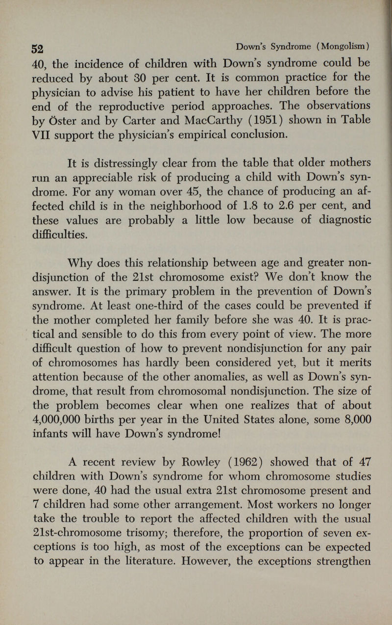 52 Down's Syndrome (Mongolism) 40, the incidence of children with Down's syndrome could be reduced by about 30 per cent. It is common practice for the physician to advise his patient to have her children before the end of the reproductive period approaches. The observations by Öster and by Carter and MacCarthy (1951) shown in Table VII support the physician's empirical conclusion. It is distressingly clear from the table that older mothers run an appreciable risk of producing a child with Down's syn¬ drome. For any woman over 45, the chance of producing an af¬ fected child is in the neighborhood of 1.8 to 2.6 per cent, and these values are probably a little low because of diagnostic difficulties. Why does this relationship between age and greater non¬ disjunction of the 21st chromosome exist? We don't know the answer. It is the primary problem in the prevention of Down's syndrome. At least one-third of the cases could be prevented if the mother completed her family before she was 40. It is prac¬ tical and sensible to do this from every point of view. The more difficult question of how to prevent nondisjunction for any pair of chromosomes has hardly been considered yet, but it merits attention because of the other anomalies, as well as Down's syn¬ drome, that result from chromosomal nondisjunction. The size of the problem becomes clear when one realizes that of about 4,000,000 births per year in the United States alone, some 8,000 infants will have Down's syndrome! A recent review by Rowley (1962) showed that of 47 children with Down's syndrome for whom chromosome studies were done, 40 had the usual extra 21st chromosome present and 7 children had some other arrangement. Most workers no longer take the trouble to report the affected children with the usual 21st-chromosome trisomy; therefore, the proportion of seven ex¬ ceptions is too high, as most of the exceptions can be expected to appear in the literature. However, the exceptions strengthen