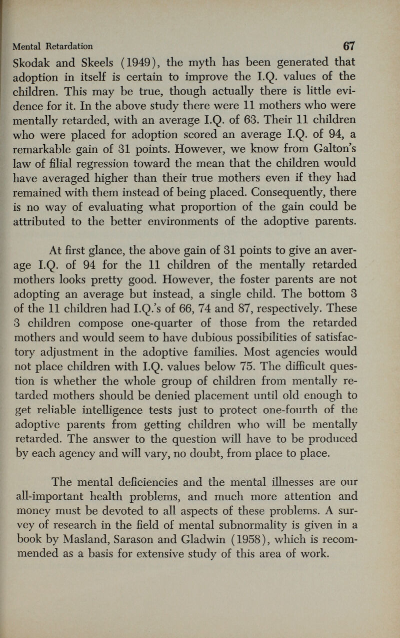 Mental Retardation 67 Skodak and Skeels (1949), the myth has been generated that adoption in itself is certain to improve the I.Q. values of the children. This may be true, though actually there is little evi¬ dence for it. In the above study there were 11 mothers who were mentally retarded, with an average I.Q. of 63. Their 11 children who were placed for adoption scored an average I.Q. of 94, a remarkable gain of 31 points. However, we know from Galton s law of filial regression toward the mean that the children would have averaged higher than their true mothers even if they had remained with them instead of being placed. Consequently, there is no way of evaluating what proportion of the gain could be attributed to the better environments of the adoptive parents. At first glance, the above gain of 31 points to give an aver¬ age I.Q. of 94 for the 11 children of the mentally retarded mothers looks pretty good. However, the foster parents are not adopting an average but instead, a single child. The bottom 3 of the 11 children had I.Q.'s of 66, 74 and 87, respectively. These 3 children compose one-quarter of those from the retarded mothers and would seem to have dubious possibilities of satisfac¬ tory adjustment in the adoptive families. Most agencies would not place children with I.Q. values below 75. The difficult ques¬ tion is whether the whole group of children from mentally re¬ tarded mothers should be denied placement until old enough to get reliable intelligence tests just to protect one-fourth of the adoptive parents from getting children who will be mentally retarded. The answer to the question will have to be produced by each agency and will vary, no doubt, from place to place. The mental deficiencies and the mental illnesses are our all-important health problems, and much more attention and money must be devoted to all aspects of these problems. A sur¬ vey of research in the field of mental subnormality is given in a book by Masland, Sarason and Gladwin (1958), which is recom¬ mended as a basis for extensive study of this area of work.