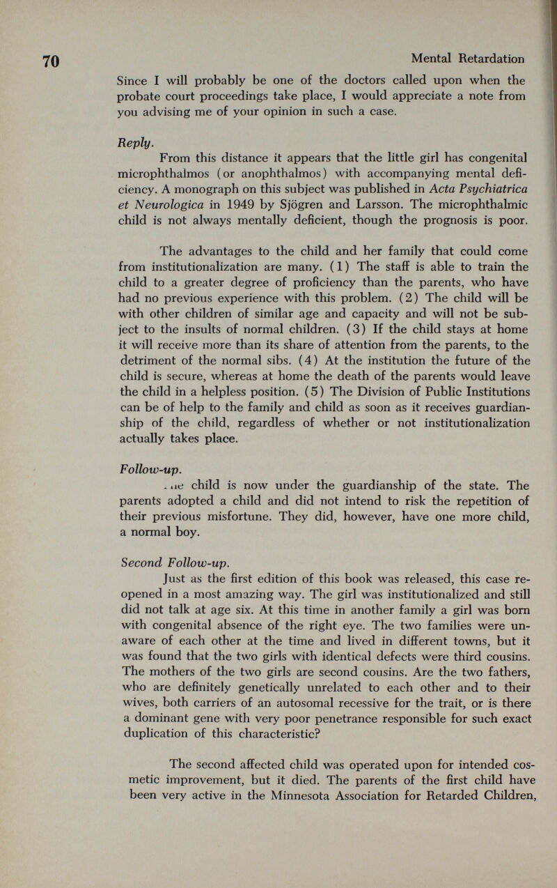 Mental Retardation Since I will probably be one of the doctors called upon when the probate court proceedings take place, I would appreciate a note from you advising me of your opinion in such a case. Reply. From this distance it appears that the little girl has congenital microphthalmos (or anophthalmos) with accompanying mental defi¬ ciency. A monograph on this subject was published in Acta Psychiatrica et Neurologica in 1949 by Sjögren and Larsson. The microphthalmic child is not always mentally deficient, though the prognosis is poor. The advantages to the child and her family that could come from institutionalization are many. ( 1 ) The staff is able to train the child to a greater degree of proficiency than the parents, who have had no previous experience with this problem. (2) The child will be with other children of similar age and capacity and will not be sub¬ ject to the insults of normal children. (3) If the child stays at home it will receive more than its share of attention from the parents, to the detriment of the normal sibs. (4) At the institution the future of the child is secure, whereas at home the death of the parents would leave the child in a helpless position. ( 5 ) The Division of Public Institutions can be of help to the family and child as soon as it receives guardian¬ ship of the child, regardless of whether or not institutionalization actually takes place. Follow-up. ж iie child is now under the guardianship of the state. The parents adopted a child and did not intend to risk the repetition of their previous misfortune. They did, however, have one more child, a normal boy. Second Follow-up. Just as the first edition of this book was released, this case re¬ opened in a most amazing way. The girl was institutionalized and still did not talk at age six. At this time in another family a girl was born with congenital absence of the right eye. The two families were un¬ aware of each other at the time and lived in different towns, but it was found that the two girls with identical defects were third cousins. The mothers of the two girls are second cousins. Are the two fathers, who are definitely genetically unrelated to each other and to their wives, both carriers of an autosomal recessive for the trait, or is there a dominant gene with very poor penetrance responsible for such exact duplication of this characteristic? The second affected child was operated upon for intended cos¬ metic improvement, but it died. The parents of the first child have been very active in the Minnesota Association for Retarded Children,