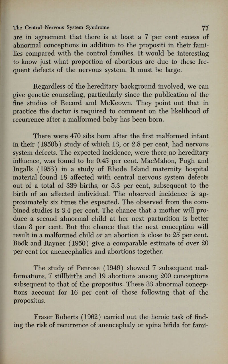 The Central Nervous System Syndrome 77 are in agreement that there is at least a 7 per cent excess of abnormal conceptions in addition to the propositi in their fami¬ lies compared with the control families. It would be interesting to know just what proportion of abortions are due to these fre¬ quent defects of the nervous system. It must be large. Regardless of the hereditary background involved, we can give genetic counseling, particularly since the publication of the fine studies of Record and McKeown. They point out that in practice the doctor is required to comment on the likelihood of recurrence after a malformed baby has been born. There were 470 sibs born after the first maKormed infant in their ( 1950b ) study of which 13, or 2.8 per cent, had nervous system defects. The expected incidence, were there,no hereditary influence, was found to be 0.45 per cent. MacMahon, Pugh and Ingalls (1953) in a study of Rhode Island maternity hospital material found 18 affected with central nervous system defects out of a total of 339 births, or 5.3 per cent, subsequent to the birth of an affected individual. The observed incidence is ap¬ proximately six times the expected. The observed from the com¬ bined studies is 3.4 per cent. The chance that a mother will pro¬ duce a second abnormal child at her next parturition is better than 3 per cent. But the chance that the next conception will result in a malformed child or an abortion is close to 25 per cent. Book and Rayner ( 1950 ) give a comparable estimate of over 20 per cent for anencephalics and abortions together. The study of Penrose (1946) showed 7 subsequent mal¬ formations, 7 stillbirths and 19 abortions among 200 conceptions subsequent to that of the propositus. These 33 abnormal concep¬ tions account for 16 per cent of those following that of the propositus. Fraser Roberts (1962) carried out the heroic task of find¬ ing the risk of recurrence of anencephaly or spina bifida for fami-