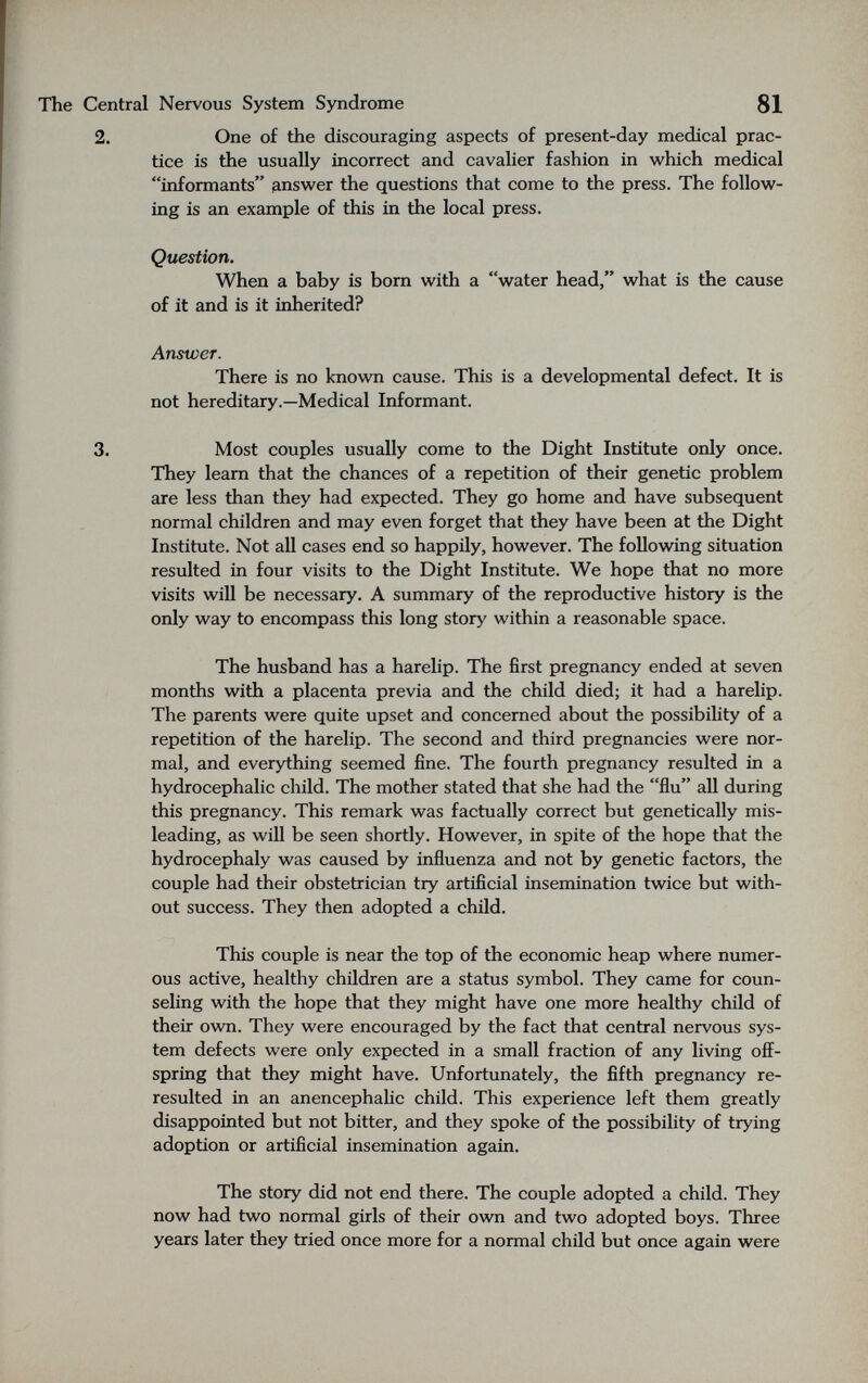 The Central Nervous System Syndrome 81 2. One of the discouraging aspects of present-day medical prac¬ tice is the usually incorrect and cavalier fashion in which medical informants answ^er the questions that come to the press. The follow¬ ing is an example of this in the local press. Question. When a baby is born with a water head, what is the cause of it and is it inherited? Answer. There is no known cause. This is a developmental defect. It is not hereditary.—Medical Informant. 3. Most couples usually come to the Dight Institute only once. They learn that the chances of a repetition of their genetic problem are less than they had expected. They go home and have subsequent normal children and may even forget that they have been at the Dight Institute. Not all cases end so happily, however. The following situation resulted in four visits to the Dight Institute. We hope that no more visits will be necessary. A summary of the reproductive history is the only way to encompass this long story within a reasonable space. The husband has a harelip. The first pregnancy ended at seven months with a placenta previa and the child died; it had a harelip. The parents were quite upset and concerned about the possibihty of a repetition of the harelip. The second and third pregnancies were nor¬ mal, and everything seemed fine. The fourth pregnancy resulted in a hydrocephalic child. The mother stated that she had the flu all during this pregnancy. This remark was factually correct but genetically mis¬ leading, as will be seen shortly. However, in spite of the hope that the hydrocephaly was caused by influenza and not by genetic factors, the couple had their obstetrician try artificial insemination twice but with¬ out success. They then adopted a child. This couple is near the top of the economic heap where numer¬ ous active, healthy children are a status symbol. They came for coun¬ seling with the hope that they might have one more healthy child of their own. They were encouraged by the fact that central nervous sys¬ tem defects were only expected in a small fraction of any living off¬ spring that they might have. Unfortunately, the fifth pregnancy re- resulted in an anencephaHc child. This experience left them greatly disappointed but not bitter, and they spoke of the possibility of trying adoption or artificial insemination again. The story did not end there. The couple adopted a child. They now had two normal girls of their own and two adopted boys. Three years later they tried once more for a normal child but once again were