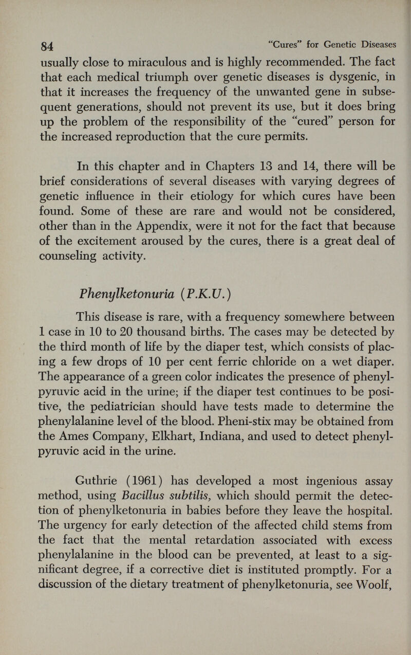 84 Cures for Genetic Diseases usually close to miraculous and is highly recommended. The fact that each medical triumph over genetic diseases is dysgenic, in that it increases the frequency of the unwanted gene in subse¬ quent generations, should not prevent its use, but it does bring up the problem of the responsibility of the cured person for the increased reproduction that the cure permits. In this chapter and in Chapters 13 and 14, there will be brief considerations of several diseases with varying degrees of genetic influence in their etiology for which cures have been found. Some of these are rare and would not be considered, other than in the Appendix, were it not for the fact that because of the excitement aroused by the cures, there is a great deal of counseling activity. Phenylketonuria ( P.K. U. ) This disease is rare, with a frequency somewhere between 1 case in 10 to 20 thousand births. The cases may be detected by the third month of life by the diaper test, which consists of plac¬ ing a few drops of 10 per cent ferric chloride on a wet diaper. The appearance of a green color indicates the presence of phenyl- pyruvic acid in the urine; if the diaper test continues to be posi¬ tive, the pediatrician should have tests made to determine the phenylalanine level of the blood. Pheni-stix may be obtained from the Ames Company, Elkhart, Indiana, and used to detect phenyl- pyruvic acid in the urine. Guthrie (1961) has developed a most ingenious assay method, using Bacillus subtilis, which should permit the detec¬ tion of phenylketonuria in babies before they leave the hospital. The urgency for early detection of the afl^ected child stems from the fact that the mental retardation associated with excess phenylalanine in the blood can be prevented, at least to a sig¬ nificant degree, if a corrective diet is instituted promptly. For a discussion of the dietary treatment of phenylketonuria, see Woolf,