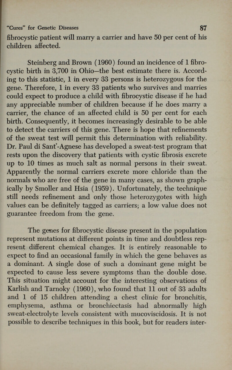 Cures for Genetic Diseases 87 fibrocystic patient will marry a carrier and have 50 per cent of his children affected. Steinberg and Brown ( 1960) found an incidence of 1 fibro¬ cystic birth in 3,700 in Ohio—the best estimate there is. Accord¬ ing to this statistic, 1 in every 33 persons is heterozygous for the gene. Therefore, 1 in every 33 patients who survives and marries could expect to produce a child with fibrocystic disease if he had any appreciable number of children because if he does marry a carrier, the chance of an affected child is 50 per cent for each birth. Consequently, it becomes increasingly desirable to be able to detect the carriers of this gene. There is hope that refinements of the sweat test will permit this determination with reliability. Dr. Paul di Sant'-Agnese has developed a sweat-test program that rests upon the discovery that patients with cystic fibrosis excrete up to 10 times as much salt as normal persons in their sweat. Apparently the normal carriers excrete more chloride than the normals who are free of the gene in many cases, as shown graph¬ ically by Smoller and Hsia (1959). Unfortunately, the technique still needs refinement and only those heterozygotes with high values can be definitely tagged as carriers; a low value does not guarantee freedom from the gene. The genes for fibrocystic disease present in the population represent mutations at different points in time and doubtless rep¬ resent different chemical changes. It is entirely reasonable to expect to find an occasional family in which the gene behaves as a dominant. A single dose of such a dominant gene might be expected to cause less severe symptoms than the double dose. This situation might account for the interesting observations of Karlish and Tarnoky (1960), who found that 11 out of 33 adults and 1 of 15 children attending a chest clinic for bronchitis, emphysema, asthma or bronchiectasis had abnormally high sweat-electrolyte levels consistent with mucoviscidosis. It is not possible to describe techniques in this book, but for readers inter-