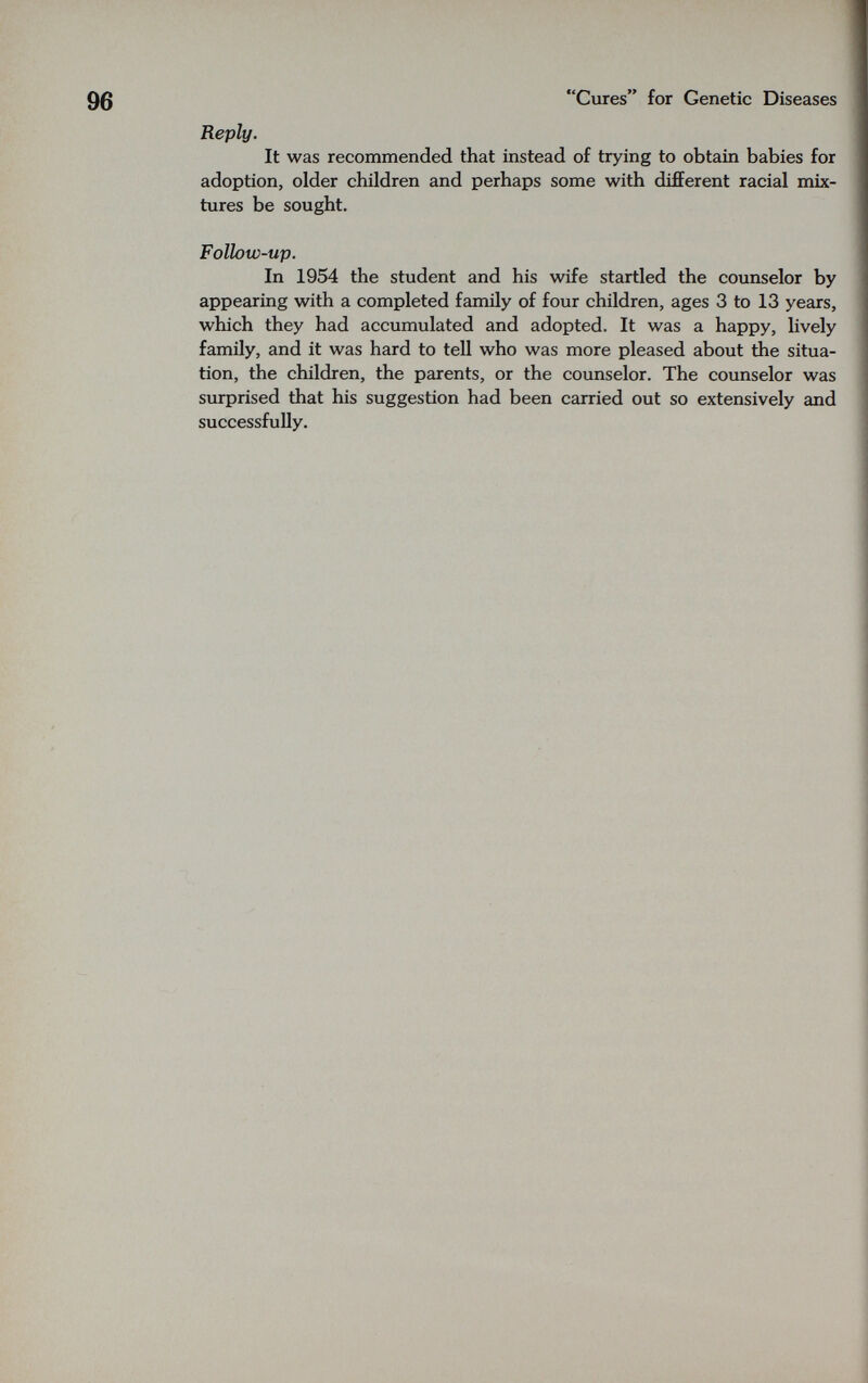 Cures for Genetic Diseases Reply. It was recommended that instead of trying to obtain babies for adoption, older children and perhaps some with different racial mix¬ tures be sought. Follow-up. In 1954 the student and his wife startled the counselor by appearing with a completed family of four children, ages 3 to 13 years, which they had accumulated and adopted. It was a happy, lively family, and it was hard to tell who was more pleased about the situa¬ tion, the children, the parents, or the counselor. The counselor was surprised that his suggestion had been carried out so extensively and successfully.