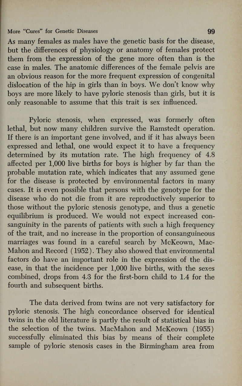 More Cures for Genetic Diseases 99 As many females as males have the genetic basis for the disease, but the differences of physiology or anatomy of females protect them from the expression of the gene more often than is the case in males. The anatomic differences of the female pelvis are an obvious reason for the more frequent expression of congenital dislocation of the hip in girls than in boys. We don't know why boys are more likely to have pyloric stenosis than girls, but it is only reasonable to assume that this trait is sex influenced. Pyloric stenosis, when expressed, was formerly often lethal, but now many children survive the Ramstedt operation. If there is an important gene involved, and if it has always been expressed and lethal, one would expect it to have a frequency determined by its mutation rate. The high frequency of 4.8 affected per 1,000 live births for boys is higher by far than the probable mutation rate, which indicates that any assumed gene for the disease is protected by environmental factors in many cases. It is even possible that persons with the genotype for the disease who do not die from it are reproductively superior to those without the pyloric stenosis genotype, and thus a genetic equilibrium is produced. We would not expect increased con¬ sanguinity in the parents of patients with such a high frequency of the trait, and no increase in the proportion of consanguineous marriages was found in a careful search by McKeown, Mac- Mahon and Record ( 1952). They also showed that environmental factors do have an important role in the expression of the dis¬ ease, in that the incidence per 1,000 live births, with the sexes combined, drops from 4.3 for the first-born child to 1.4 for the fourth and subsequent births. The data derived from twins are not very satisfactory for pyloric stenosis. The high concordance observed for identical twins in the old literature is partly the result of statistical bias in the selection of the twins. MacMahon and McKeown (1955) successfully eliminated this bias by means of their complete sample of pyloric stenosis cases in the Birmingham area from