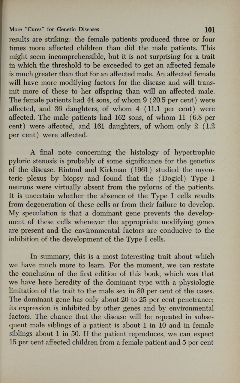 More Cures for Genetic Diseases 101 results are striking: the female patients produced three or four times more affected children than did the male patients. This might seem incomprehensible, but it is not surprising for a trait in which the threshold to be exceeded to get an affected female is much greater than that for an affected male. An affected female will have more modifying factors for the disease and will trans¬ mit more of these to her offspring than will an affected male. The female patients had 44 sons, of whom 9 (20.5 per cent) were affected, and 36 daughters, of whom 4 (11.1 per cent) were affected. The male patients had 162 sons, of whom 11 (6.8 per cent) were affected, and 161 daughters, of whom only 2 (1.2 per cent) were affected. A final note concerning the histology of hypertrophic pyloric stenosis is probably of some significance for the genetics of the disease. Rintoul and Kirkman (1961) studied the myen¬ teric plexus by biopsy and found that the (Dogiel) Type I neurons were virtually absent from the pylorus of the patients. It is uncertain whether the absence of the Type I cells results from degeneration of these cells or from their failure to develop. My speculation is that a dominant gene prevents the develop¬ ment of these cells whenever the appropriate modifying genes are present and the environmental factors are conducive to the inhibition of the development of the Type I cells. In summary, this is a most interesting trait about which we have much more to learn. For the moment, we can restate the conclusion of the first edition of this book, which was that we have here heredity of the dominant type with a physiologic limitation of the trait to the male sex in 80 per cent of the cases. The dominant gene has only about 20 to 25 per cent penetrance; its expression is inhibited by other genes and by environmental factors. The chance that the disease will be repeated in subse¬ quent male siblings of a patient is about 1 in 10 and in female siblings about 1 in 50. If the patient reproduces, we can expect 15 per cent affected children from a female patient and 5 per cent