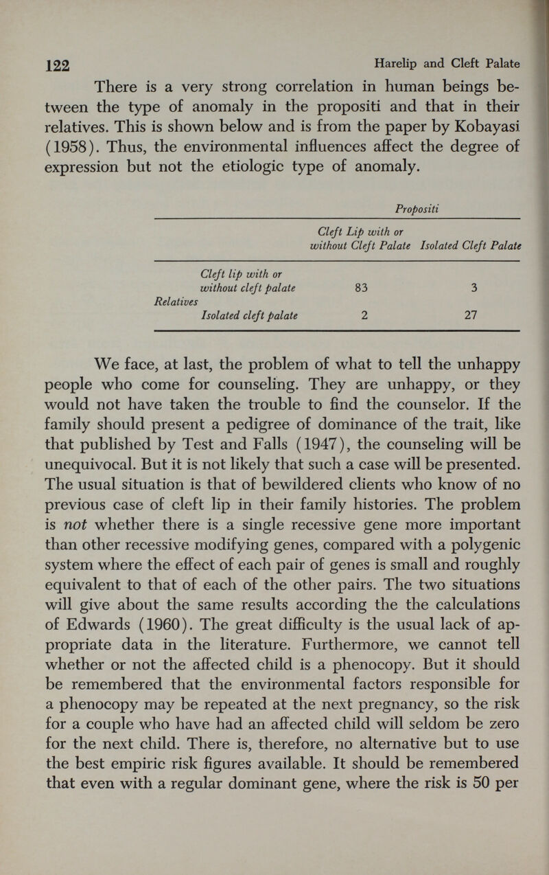 122 Harelip and Cleft Palate There is a very strong correlation in human beings be¬ tween the type of anomaly in the propositi and that in their relatives. This is shown below and is from the paper by Kobayasi (1958). Thus, the environmental influences affect the degree of expression but not the etiologic type of anomaly. Propositi Cleft Lip with or without Cleft Palate Isolated Cleft Palate Cleft lip with or without cleft palate Relatives Isolated cleft palate 83 2 3 27 We face, at last, the problem of what to tell the unhappy people who come for counseling. They are unhappy, or they would not have taken the trouble to find the counselor. If the family should present a pedigree of dominance of the trait, like that published by Test and Falls (1947), the counseling will be unequivocal. But it is not likely that such a case will be presented. The usual situation is that of bewildered clients who know of no previous case of cleft lip in their family histories. The problem is not whether there is a single recessive gene more important than other recessive modifying genes, compared with a polygenic system where the effect of each pair of genes is small and roughly equivalent to that of each of the other pairs. The two situations will give about the same results according the the calculations of Edwards (1960). The great difficulty is the usual lack of ap¬ propriate data in the literature. Furthermore, we cannot tell whether or not the affected child is a phenocopy. But it should be remembered that the environmental factors responsible for a phenocopy may be repeated at the next pregnancy, so the risk for a couple who have had an affected child will seldom be zero for the next child. There is, therefore, no alternative but to use the best empiric risk figures available. It should be remembered that even with a regular dominant gene, where the risk is 50 per