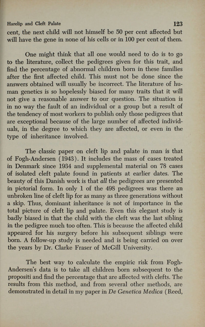 Harelip and Cleft Palate 123 cent, the next child will not himself be 50 per cent affected but will have the gene in none of his cells or in 100 per cent of them. One might think that all one would need to do is to go to the literature, collect the pedigrees given for this trait, and find the percentage of abnormal children born in these families after the first affected child. This must not be done since the answers obtained will usually be incorrect. The literature of hu¬ man genetics is so hopelessly biased for many traits that it will not give a reasonable answer to our question. The situation is in no way the fault of an individual or a group but a result of the tendency of most workers to publish only those pedigrees that are exceptional because of the large number of affected individ¬ uals, in the degree to which they are affected, or even in the type of inheritance involved. The classic paper on cleft lip and palate in man is that of Fogh-Andersen (1943). It includes the mass of cases treated in Denmark since 1934 and supplemental material on 78 cases of isolated cleft palate found in patients at earlier dates. The beauty of this Danish work is that all the pedigrees are presented in pictorial form. In only 1 of the 498 pedigrees was there an unbroken line of cleft lip for as many as three generations without a skip. Thus, dominant inheritance is not of importance in the total picture of cleft lip and palate. Even this elegant study is badly biased in that the child with the cleft was the last sibling in the pedigree much too often. This is because the affected child appeared for his surgery before his subsequent siblings were born. A follow-up study is needed and is being carried on over the years by Dr. Clarke Fraser of McGill University. The best way to calculate the empiric risk from Fogh- Andersen s data is to take all children born subsequent to the propositi and find the percentage that are affected with clefts. The results from this method, and from several other methods, are demonstrated in detail in my paper in De Genetica Medica (Reed,