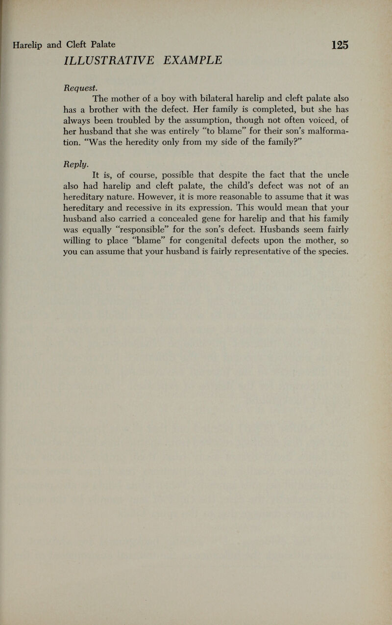 Harelip and Cleft Palate ILLUSTRATIVE EXAMPLE 125 Request. The mother of a boy with bilateral harelip and cleft palate also has a brother with the defect. Her family is completed, but she has always been troubled by the assumption, though not often voiced, of her husband that she was entirely to blame for their son's malforma¬ tion. Was the heredity only from my side of the family? Reply. It is, of course, possible that despite the fact that the uncle also had harelip and cleft palate, the child's defect was not of an hereditary nature. However, it is more reasonable to assume that it was hereditary and recessive in its expression. This would mean that your husband also carried a concealed gene for harelip and that his family was equally responsible for the son's defect. Husbands seem fairly willing to place blame for congenital defects upon the mother, so you can assume that your husband is fairly representative of the species.